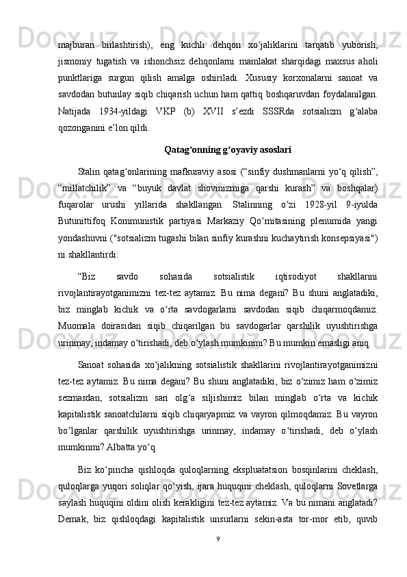 majburan   birlashtirish),   eng   kuchli   dehqon   xo jaliklarini   tarqatib   yuborish,ʻ
jismoniy   tugatish   va   ishonchsiz   dehqonlarni   mamlakat   sharqidagi   maxsus   aholi
punktlariga   surgun   qilish   amalga   oshiriladi.   Xususiy   korxonalarni   sanoat   va
savdodan butunlay siqib chiqarish uchun ham qattiq boshqaruvdan foydalanilgan.
Natijada   1934-yildagi   VKP   (b)   XVII   s’ezdi   SSSRda   sotsializm   g alaba	
ʻ
qozonganini e’lon qildi.
Qatag onning g oyaviy asoslari	
ʻ ʻ
Stalin   qatag onlarining   mafkuraviy   asosi   (“sinfiy   dushmanlarni   yo q   qilish”,	
ʻ ʻ
“millatchilik”   va   “buyuk   davlat   shovinizmiga   qarshi   kurash”   va   boshqalar)
fuqarolar   urushi   yillarida   shakllangan.   Stalinning   o zi   1928-yil   9-iyulda	
ʻ
Butunittifoq   Kommunistik   partiyasi   Markaziy   Qo mitasining   plenumida   yangi	
ʻ
yondashuvni ("sotsializm tugashi bilan sinfiy kurashni kuchaytirish konsepsiyasi")
ni shakllantirdi:
“Biz   savdo   sohasida   sotsialistik   iqtisodiyot   shakllarini
rivojlantirayotganimizni   tez-tez   aytamiz.   Bu   nima   degani?   Bu   shuni   anglatadiki,
biz   minglab   kichik   va   o rta   savdogarlarni   savdodan   siqib   chiqarmoqdamiz.	
ʻ
Muomala   doirasidan   siqib   chiqarilgan   bu   savdogarlar   qarshilik   uyushtirishga
urinmay, indamay o tirishadi, deb o ylash mumkinmi? Bu mumkin emasligi aniq.	
ʻ ʻ
Sanoat   sohasida   xo jalikning   sotsialistik   shakllarini   rivojlantirayotganimizni	
ʻ
tez-tez  aytamiz.   Bu   nima   degani?  Bu   shuni   anglatadiki,   biz   o zimiz   ham   o zimiz	
ʻ ʻ
sezmasdan,   sotsializm   sari   olg a   siljishimiz   bilan   minglab   o rta   va   kichik	
ʻ ʻ
kapitalistik sanoatchilarni  siqib chiqaryapmiz va vayron qilmoqdamiz. Bu vayron
bo lganlar   qarshilik   uyushtirishga   urinmay,   indamay   o tirishadi,   deb   o ylash	
ʻ ʻ ʻ
mumkinmi? Albatta yo q.	
ʻ
Biz   ko pincha   qishloqda   quloqlarning   ekspluatatsion   bosqinlarini   cheklash,	
ʻ
quloqlarga  yuqori  soliqlar  qo yish, ijara huquqini  cheklash,  quloqlarni  Sovetlarga	
ʻ
saylash huquqini oldini olish kerakligini tez-tez aytamiz. Va bu nimani anglatadi?
Demak,   biz   qishloqdagi   kapitalistik   unsurlarni   sekin-asta   tor-mor   etib,   quvib
9 