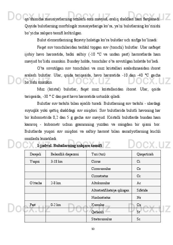 qo’shimcha xususiyatlarning sezilarli soni mavjud; oraliq shakllari ham farqlanadi.
Quyida bulutlarning morfologik xususiyatlariga ko’ra, ya’ni bulutlarning ko’rinishi
bo’yicha xalqaro tasnifi keltirilgan.
Bulut elementlarining fazaviy holatiga ko’ra bulutlar uch sinfga bo’linadi:
Faqat suv tomchilaridan tashkil topgan suv (tomchi) bulutlar. Ular nafaqat
ijobiy   havo   haroratida,   balki   salbiy   (-10   °C   va   undan   past)   haroratlarda   ham
mavjud bo’lishi mumkin. Bunday holda, tomchilar o’ta sovutilgan holatda bo’ladi.
O’ta   sovutilgan   suv   tomchilari   va   muz   kristallari   aralashmasidan   iborat
aralash   bulutlar.   Ular,   qoida   tariqasida,   havo   haroratida   -10   dan   -40   °C   gacha
bo’lishi mumkin.
Muz   (kristal)   bulutlar,   faqat   muz   kristallaridan   iborat.   Ular,   qoida
tariqasida, -30 ° C dan past havo haroratida ustunlik qiladi.
Bulutlar suv tarkibi bilan ajralib turadi. Bulutlarning suv tarkibi - ulardagi
suyuqlik   yoki   qattiq   shakldagi   suv   miqdori.   Suv   bulutlarida   bulutli   havoning   har
bir   kubometrida   0,2   dan   5   g   gacha   suv   mavjud.   Kristalli   bulutlarda   bundan   ham
kamroq   -   kubometr   uchun   grammning   yuzdan   va   mingdan   bir   qismi   bor.
Bulutlarda   yuqori   suv   miqdori   va   salbiy   harorat   bilan   samolyotlarning   kuchli
muzlashi kuzatiladi.
1-jadval. Bulutlarning xalqaro tasnifi
Darajali Balandlik diapazoni Turi (turi) Qisqartirish
Yuqori 3-18 km Cirrus Ci
Cirrocumulus Cs
Cirrostratus Cc
O’rtacha 2-8 km Altokumulus Ac
Altostratifikatsiya qilingan Sifatida
Nimbostratus Ns
Past 0-2 km Kumulus Cu
Qatlamli St
Stratocumulus Sc
10 