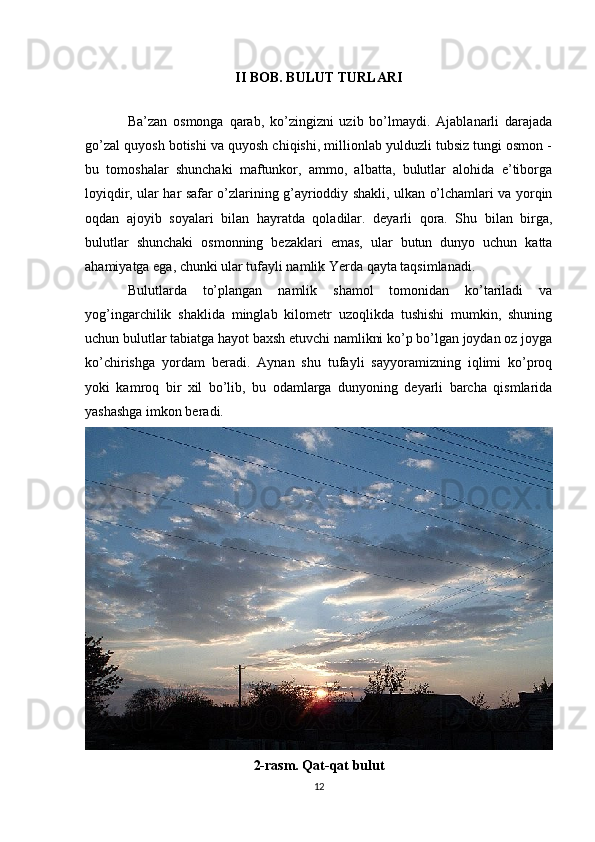 II BOB. BULUT TURLARI
Ba’zan   osmonga   qarab,   ko’zingizni   uzib   bo’lmaydi.   Ajablanarli   darajada
go’zal quyosh botishi va quyosh chiqishi, millionlab yulduzli tubsiz tungi osmon -
bu   tomoshalar   shunchaki   maftunkor,   ammo,   albatta,   bulutlar   alohida   e’tiborga
loyiqdir, ular har safar o’zlarining g’ayrioddiy shakli, ulkan o’lchamlari va yorqin
oqdan   ajoyib   soyalari   bilan   hayratda   qoladilar.   deyarli   qora.   Shu   bilan   birga,
bulutlar   shunchaki   osmonning   bezaklari   emas,   ular   butun   dunyo   uchun   katta
ahamiyatga ega, chunki ular tufayli namlik Yerda qayta taqsimlanadi. 
Bulutlarda   to’plangan   namlik   shamol   tomonidan   ko’tariladi   va
yog’ingarchilik   shaklida   minglab   kilometr   uzoqlikda   tushishi   mumkin,   shuning
uchun bulutlar tabiatga hayot baxsh etuvchi namlikni ko’p bo’lgan joydan oz joyga
ko’chirishga   yordam   beradi.   Aynan   shu   tufayli   sayyoramizning   iqlimi   ko’proq
yoki   kamroq   bir   xil   bo’lib,   bu   odamlarga   dunyoning   deyarli   barcha   qismlarida
yashashga imkon beradi. 
2-rasm. Qat-qat bulut
12 