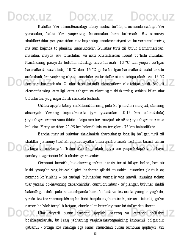 Bulutlar  Yer   atmosferasidagi   tabiiy  hodisa  bo’lib,  u osmonda   nafaqat  Yer
yuzasidan,   balki   Yer   yaqinidagi   kosmosdan   ham   ko’rinadi.   Bu   samoviy
shakllanishlar  yer  yuzasidan  suv  bug’ining kondensatsiyasi  va bu zarrachalarning
ma’lum   hajmda   to’planishi   mahsulotidir.   Bulutlar   turli   xil   bulut   elementlaridan,
masalan,   mayda   suv   tomchilari   va   muz   kristallaridan   iborat   bo’lishi   mumkin.
Namlikning   pasayishi   bulutlar   ichidagi   havo   harorati   -10   °C   dan   yuqori   bo’lgan
haroratlarda kuzatiladi; -10 °C dan -15 °C gacha bo’lgan haroratlarda bulut tarkibi
aralashadi, bir vaqtning o’zida tomchilar va kristallarni o’z ichiga oladi; va -15 °C
dan  past   haroratlarda.  C,   ular   faqat   kristalli   elementlarni   o’z   ichiga  oladi.   Bulutli
elementlarning kattaligi kattalashgani va ularning tushish tezligi oshishi bilan ular
bulutlardan yog’ingarchilik shaklida tushadi. 
Ushbu ajoyib tabiiy shakllanishlarning juda ko’p navlari mavjud, ularning
aksariyati   Yerning   troposferasida   (yer   yuzasidan   10-15   km   balandlikda)
joylashgan, ammo yana ikkita o’ziga xos turi mavjud: atrofida joylashgan nacreous
bulutlar. Yer yuzasidan 20-25 km balandlikda va tungilar - 75 km balandlikda. 
Barcha   mavjud   bulutlar   shakllanish   sharoitlariga   bog’liq   bo’lgan   turli   xil
shakllar, jismoniy tuzilish va xususiyatlar bilan ajralib turadi. Bulutlar tasnifi ularni
turlarga va navlarga bo’lishni o’z ichiga oladi, qaysi biri yaqin kelajakda ob-havo
qanday o’zgarishini bilib olishingiz mumkin. 
Osmonni   kuzatib,   bulutlarning   to’rtta   asosiy   turini   bilgan   holda,   har   bir
kishi   yomg’ir   yog’ish-yo’qligini   bashorat   qilishi   mumkin:   cumulus   (kichik   oq
paxmoq   ko’rinish)   –   bu   turdagi   bulutlardan   yomg’ir   yog’maydi,   shuning   uchun
ular yaxshi  ob-havoning xabarchisidir; cumulonimbus - to’plangan bulutlar shakli
balandligi oshib, juda kattalashganda hosil  bo’ladi va tez orada yomg’ir  yog’ishi,
yozda   tez-tez   momaqaldiroq   bo’lishi   haqida   ogohlantiradi;   sirrus   -   tutunli,   go’yo
osmon bo’ylab tarqalib ketgan, chunki ular butunlay muz kristallaridan iborat. 
Ular   deyarli   butun   osmonni   qoplab,   pastroq   va   kattaroq   bo’lishni
boshlaganlarida,   bu   issiq   jabhaning   yaqinlashayotganining   ishonchli   belgisidir;
qatlamli   -   o’ziga   xos   shaklga   ega   emas,   shunchaki   butun   osmonni   qoplaydi,   uni
13 