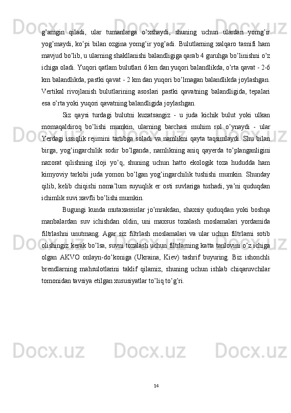 g’amgin   qiladi,   ular   tumanlarga   o’xshaydi,   shuning   uchun   ulardan   yomg’ir
yog’maydi,   ko’pi   bilan  ozgina   yomg’ir   yog’adi.   Bulutlarning  xalqaro  tasnifi   ham
mavjud bo’lib, u ularning shakllanishi balandligiga qarab 4 guruhga bo’linishni o’z
ichiga oladi. Yuqori qatlam bulutlari 6 km dan yuqori balandlikda, o’rta qavat - 2-6
km balandlikda, pastki qavat - 2 km dan yuqori bo’lmagan balandlikda joylashgan.
Vertikal   rivojlanish   bulutlarining   asoslari   pastki   qavatning   balandligida,   tepalari
esa o’rta yoki yuqori qavatning balandligida joylashgan. 
Siz   qaysi   turdagi   bulutni   kuzatsangiz   -   u   juda   kichik   bulut   yoki   ulkan
momaqaldiroq   bo’lishi   mumkin,   ularning   barchasi   muhim   rol   o’ynaydi   -   ular
Yerdagi  issiqlik  rejimini  tartibga soladi  va  namlikni  qayta  taqsimlaydi.  Shu bilan
birga,   yog’ingarchilik   sodir   bo’lganda,   namlikning   aniq   qayerda   to’planganligini
nazorat   qilishning   iloji   yo’q,   shuning   uchun   hatto   ekologik   toza   hududda   ham
kimyoviy   tarkibi   juda   yomon   bo’lgan   yog’ingarchilik   tushishi   mumkin.   Shunday
qilib,  kelib  chiqishi   noma’lum  suyuqlik   er   osti   suvlariga  tushadi,   ya’ni  quduqdan
ichimlik suvi xavfli bo’lishi mumkin. 
Bugungi   kunda   mutaxassislar   jo’mrakdan,   shaxsiy   quduqdan   yoki   boshqa
manbalardan   suv   ichishdan   oldin,   uni   maxsus   tozalash   moslamalari   yordamida
filtrlashni   unutmang.   Agar   siz   filtrlash   moslamalari   va   ular   uchun   filtrlarni   sotib
olishingiz kerak bo’lsa, suvni tozalash uchun filtrlarning katta tanlovini o’z ichiga
olgan   AKVO   onlayn-do’koniga   (Ukraina,   Kiev)   tashrif   buyuring.   Biz   ishonchli
brendlarning   mahsulotlarini   taklif   qilamiz,   shuning   uchun   ishlab   chiqaruvchilar
tomonidan tavsiya etilgan xususiyatlar to’liq to’g’ri.
14 