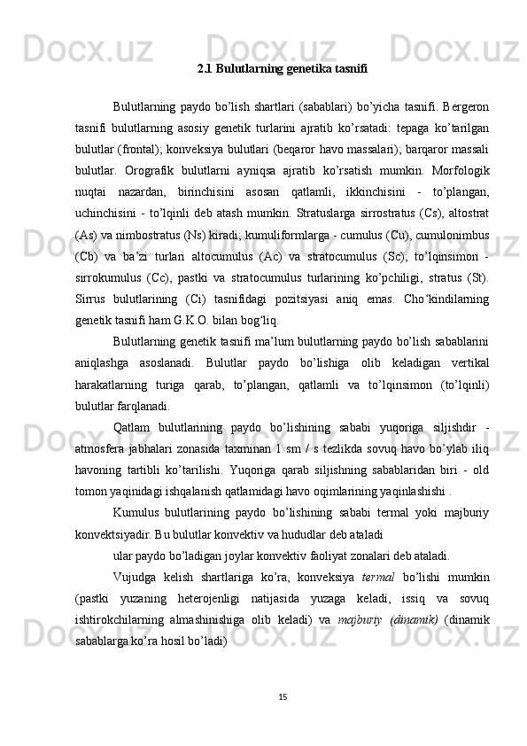 2.1 Bulutlarning genetika tasnifi
Bulutlarning   paydo   bo’lish   shartlari   (sabablari)   bo’yicha   tasnifi.   Bergeron
tasnifi   bulutlarning   asosiy   genetik   turlarini   ajratib   ko’rsatadi:   tepaga   ko’tarilgan
bulutlar (frontal); konveksiya bulutlari (beqaror havo massalari); barqaror massali
bulutlar.   Orografik   bulutlarni   ayniqsa   ajratib   ko’rsatish   mumkin.   Morfologik
nuqtai   nazardan,   birinchisini   asosan   qatlamli,   ikkinchisini   -   to’plangan,
uchinchisini   -   to’lqinli   deb   atash   mumkin.   Stratuslarga   sirrostratus   (Cs),   altostrat
(As) va nimbostratus (Ns) kiradi; kumuliformlarga - cumulus (Cu), cumulonimbus
(Cb)   va   ba’zi   turlari   altocumulus   (Ac)   va   stratocumulus   (Sc);   to’lqinsimon   -
sirrokumulus   (Cc),   pastki   va   stratocumulus   turlarining   ko’pchiligi,   stratus   (St).
Sirrus   bulutlarining   (Ci)   tasnifidagi   pozitsiyasi   aniq   emas.   Cho kindilarningʻ
genetik tasnifi ham G.K.O. bilan bog liq.	
ʻ
Bulutlarning genetik tasnifi ma’lum bulutlarning paydo bo’lish sabablarini
aniqlashga   asoslanadi.   Bulutlar   paydo   bo’lishiga   olib   keladigan   vertikal
harakatlarning   turiga   qarab,   to’plangan,   qatlamli   va   to’lqinsimon   (to’lqinli)
bulutlar farqlanadi.
Qatlam   bulutlarining   paydo   bo’lishining   sababi   yuqoriga   siljishdir   -
atmosfera   jabhalari   zonasida   taxminan   1   sm   /   s   tezlikda   sovuq   havo   bo’ylab   iliq
havoning   tartibli   ko’tarilishi.   Yuqoriga   qarab   siljishning   sabablaridan   biri   -   old
tomon yaqinidagi ishqalanish qatlamidagi havo oqimlarining yaqinlashishi .
Kumulus   bulutlarining   paydo   bo’lishining   sababi   termal   yoki   majburiy
konvektsiyadir. Bu bulutlar konvektiv va hududlar deb ataladi
ular paydo bo’ladigan joylar konvektiv faoliyat zonalari deb ataladi.
Vujudga   kelish   shartlariga   ko’ra,   konveksiya   termal   bo’lishi   mumkin
(pastki   yuzaning   heterojenligi   natijasida   yuzaga   keladi,   issiq   va   sovuq
ishtirokchilarning   almashinishiga   olib   keladi)   va   majburiy   (dinamik)   (dinamik
sabablarga ko’ra hosil bo’ladi)
15 