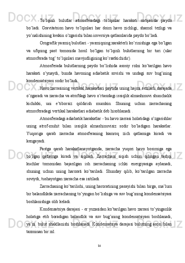 To’lqinli   bulutlar   atmosferadagi   to’lqinlar   harakati   natijasida   paydo
bo’ladi.   Gravitatsion   havo   to’lqinlari   har   doim   havo   zichligi,   shamol   tezligi   va
yo’nalishining keskin o’zgarishi bilan inversiya qatlamlarida paydo bo’ladi.
Orografik yasmiq bulutlari - yasmiqning xarakterli ko’rinishiga ega bo’lgan
va   ufqning   past   tomonida   hosil   bo’lgan   to’lqinli   bulutlarning   bir   turi   (ular
atmosferada tog’ to’lqinlari mavjudligining ko’rsatkichidir).
Atmosferada   bulutlarning   paydo   bo’lishida   asosiy   rolni   ko’tarilgan   havo
harakati   o’ynaydi,   bunda   havoning   adiabatik   sovishi   va   undagi   suv   bug’ining
kondensatsiyasi sodir bo’ladi.
Havo zarrasining vertikal harakatlari paytida uning hajmi sezilarli darajada
o’zgaradi va zarracha va atrofdagi havo o’rtasidagi issiqlik almashinuvi shunchalik
kichikki,   uni   e’tiborsiz   qoldirish   mumkin.   Shuning   uchun   zarrachaning
atmosferadagi vertikal harakatlari adiabatik deb hisoblanadi .
Atmosferadagi adiabatik harakatlar - bu havo zarrasi holatidagi o’zgarishlar
uning   atrof-muhit   bilan   issiqlik   almashinuvisiz   sodir   bo’ladigan   harakatlar.
Yuqoriga   qarab   zarracha   atmosferaning   kamroq   zich   qatlamiga   kiradi   va
kengayadi.
Pastga   qarab   harakatlanayotganda,   zarracha   yuqori   havo   bosimiga   ega
bo’lgan   qatlamga   kiradi   va   siqiladi.   Zarrachani   siqish   uchun   qilingan   tashqi
kuchlar   tomonidan   bajarilgan   ish   zarrachaning   ichki   energiyasiga   aylanadi,
shuning   uchun   uning   harorati   ko’tariladi.   Shunday   qilib,   ko’tarilgan   zarracha
soviydi, tushayotgan zarracha esa isitiladi.
Zarrachaning ko’tarilishi, uning haroratining pasayishi bilan birga, ma’lum
bir balandlikda zarrachaning to’yingan bo’lishiga va suv bug’ining kondensatsiyasi
boshlanishiga olib keladi.
Kondensatsiya darajasi - er yuzasidan ko’tarilgan havo zarrasi to’yinganlik
holatiga   etib   boradigan   balandlik   va   suv   bug’ining   kondensatsiyasi   boshlanadi,
ya’ni.  bulut  shakllanishi  boshlanadi.   Kondensatsiya  darajasi   bulutning  asosi   bilan
taxminan bir xil.
16 