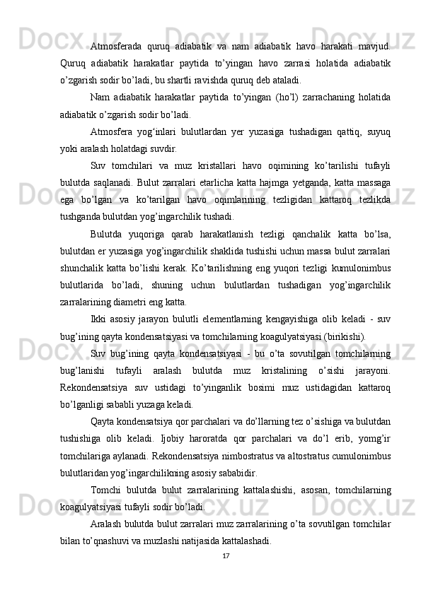 Atmosferada   quruq   adiabatik   va   nam   adiabatik   havo   harakati   mavjud.
Quruq   adiabatik   harakatlar   paytida   to’yingan   havo   zarrasi   holatida   adiabatik
o’zgarish sodir bo’ladi, bu shartli ravishda quruq deb ataladi.
Nam   adiabatik   harakatlar   paytida   to’yingan   (ho’l)   zarrachaning   holatida
adiabatik o’zgarish sodir bo’ladi.
Atmosfera   yog inlari   bulutlardan   yer   yuzasiga   tushadigan   qattiq,   suyuqʻ
yoki aralash holatdagi suvdir.
Suv   tomchilari   va   muz   kristallari   havo   oqimining   ko’tarilishi   tufayli
bulutda   saqlanadi.   Bulut   zarralari   etarlicha   katta   hajmga   yetganda,   katta   massaga
ega   bo’lgan   va   ko’tarilgan   havo   oqimlarining   tezligidan   kattaroq   tezlikda
tushganda bulutdan yog’ingarchilik tushadi.
Bulutda   yuqoriga   qarab   harakatlanish   tezligi   qanchalik   katta   bo’lsa,
bulutdan er yuzasiga yog’ingarchilik shaklida tushishi uchun massa bulut zarralari
shunchalik   katta   bo’lishi   kerak.   Ko’tarilishning   eng   yuqori   tezligi   kumulonimbus
bulutlarida   bo’ladi,   shuning   uchun   bulutlardan   tushadigan   yog’ingarchilik
zarralarining diametri eng katta.
Ikki   asosiy   jarayon   bulutli   elementlarning   kengayishiga   olib   keladi   -   suv
bug’ining qayta kondensatsiyasi va tomchilarning koagulyatsiyasi (birikishi).
Suv   bug’ining   qayta   kondensatsiyasi   -   bu   o’ta   sovutilgan   tomchilarning
bug’lanishi   tufayli   aralash   bulutda   muz   kristalining   o’sishi   jarayoni.
Rekondensatsiya   suv   ustidagi   to’yinganlik   bosimi   muz   ustidagidan   kattaroq
bo’lganligi sababli yuzaga keladi.
Qayta kondensatsiya qor parchalari va do’llarning tez o’sishiga va bulutdan
tushishiga   olib   keladi.   Ijobiy   haroratda   qor   parchalari   va   do’l   erib,   yomg’ir
tomchilariga aylanadi. Rekondensatsiya nimbostratus va altostratus cumulonimbus
bulutlaridan yog’ingarchilikning asosiy sababidir.
Tomchi   bulutda   bulut   zarralarining   kattalashishi,   asosan,   tomchilarning
koagulyatsiyasi tufayli sodir bo’ladi.
Aralash bulutda bulut zarralari muz zarralarining o’ta sovutilgan tomchilar
bilan to’qnashuvi va muzlashi natijasida kattalashadi.
17 