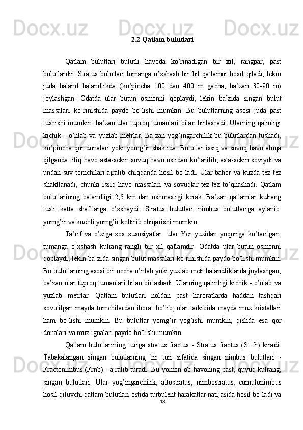 2.2 Qatlam bulutlari
Qatlam   bulutlari   bulutli   havoda   ko’rinadigan   bir   xil,   rangpar,   past
bulutlardir.  Stratus   bulutlari   tumanga   o’xshash   bir   hil   qatlamni   hosil   qiladi,   lekin
juda   baland   balandlikda   (ko’pincha   100   dan   400   m   gacha,   ba’zan   30-90   m)
joylashgan.   Odatda   ular   butun   osmonni   qoplaydi,   lekin   ba’zida   singan   bulut
massalari   ko’rinishida   paydo   bo’lishi   mumkin.   Bu   bulutlarning   asosi   juda   past
tushishi mumkin; ba’zan ular tuproq tumanlari bilan birlashadi. Ularning qalinligi
kichik  -  o’nlab  va  yuzlab  metrlar.  Ba’zan  yog’ingarchilik  bu  bulutlardan  tushadi,
ko’pincha qor donalari yoki yomg’ir shaklida. Bulutlar issiq va sovuq havo aloqa
qilganda, iliq havo asta-sekin sovuq havo ustidan ko’tarilib, asta-sekin soviydi va
undan suv tomchilari ajralib chiqqanda hosil bo’ladi. Ular bahor va kuzda tez-tez
shakllanadi,   chunki   issiq   havo   massalari   va   sovuqlar   tez-tez   to’qnashadi.   Qatlam
bulutlarining   balandligi   2,5   km   dan   oshmasligi   kerak.   Ba’zan   qatlamlar   kulrang
tusli   katta   shaftlarga   o’xshaydi.   Stratus   bulutlari   nimbus   bulutlariga   aylanib,
yomg’ir va kuchli yomg’ir keltirib chiqarishi mumkin.
Ta’rif   va   o’ziga   xos   xususiyatlar:   ular   Yer   yuzidan   yuqoriga   ko’tarilgan,
tumanga   o’xshash   kulrang   rangli   bir   xil   qatlamdir.   Odatda   ular   butun   osmonni
qoplaydi, lekin ba’zida singan bulut massalari ko’rinishida paydo bo’lishi mumkin.
Bu bulutlarning asosi bir necha o’nlab yoki yuzlab metr balandliklarda joylashgan;
ba’zan ular tuproq tumanlari bilan birlashadi. Ularning qalinligi kichik - o’nlab va
yuzlab   metrlar.   Qatlam   bulutlari   noldan   past   haroratlarda   haddan   tashqari
sovutilgan mayda tomchilardan iborat bo’lib, ular tarkibida mayda muz kristallari
ham   bo’lishi   mumkin.   Bu   bulutlar   yomg’ir   yog’ishi   mumkin,   qishda   esa   qor
donalari va muz ignalari paydo bo’lishi mumkin.
Qatlam   bulutlarining   turiga   stratus   fractus   -   Stratus   fractus   (St   fr)   kiradi.
Tabakalangan   singan   bulutlarning   bir   turi   sifatida   singan   nimbus   bulutlari   -
Fractonimbus (Frnb) - ajralib turadi. Bu yomon ob-havoning past, quyuq kulrang,
singan   bulutlari.   Ular   yog’ingarchilik,   altostratus,   nimbostratus,   cumulonimbus
hosil qiluvchi qatlam bulutlari ostida turbulent harakatlar natijasida hosil bo’ladi va
18 