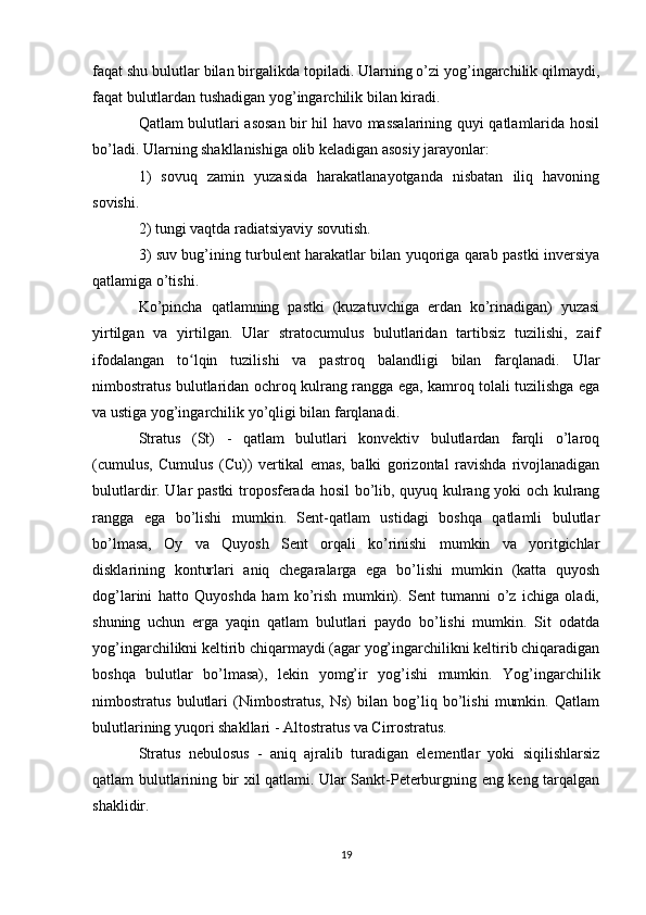 faqat shu bulutlar bilan birgalikda topiladi. Ularning o’zi yog’ingarchilik qilmaydi,
faqat bulutlardan tushadigan yog’ingarchilik bilan kiradi.
Qatlam bulutlari asosan bir hil havo massalarining quyi qatlamlarida hosil
bo’ladi. Ularning shakllanishiga olib keladigan asosiy jarayonlar:
1)   sovuq   zamin   yuzasida   harakatlanayotganda   nisbatan   iliq   havoning
sovishi.
2) tungi vaqtda radiatsiyaviy sovutish.
3) suv bug’ining turbulent harakatlar bilan yuqoriga qarab pastki inversiya
qatlamiga o’tishi.
Ko’pincha   qatlamning   pastki   (kuzatuvchiga   erdan   ko’rinadigan)   yuzasi
yirtilgan   va   yirtilgan.   Ular   stratocumulus   bulutlaridan   tartibsiz   tuzilishi,   zaif
ifodalangan   to lqin   tuzilishi   va   pastroq   balandligi   bilan   farqlanadi.   Ularʻ
nimbostratus bulutlaridan ochroq kulrang rangga ega, kamroq tolali tuzilishga ega
va ustiga yog’ingarchilik yo’qligi bilan farqlanadi.
Stratus   (St)   -   qatlam   bulutlari   konvektiv   bulutlardan   farqli   o’laroq
(cumulus,   Cumulus   (Cu))   vertikal   emas,   balki   gorizontal   ravishda   rivojlanadigan
bulutlardir. Ular pastki troposferada hosil bo’lib, quyuq kulrang yoki och kulrang
rangga   ega   bo’lishi   mumkin.   Sent-qatlam   ustidagi   boshqa   qatlamli   bulutlar
bo’lmasa,   Oy   va   Quyosh   Sent   orqali   ko’rinishi   mumkin   va   yoritgichlar
disklarining   konturlari   aniq   chegaralarga   ega   bo’lishi   mumkin   (katta   quyosh
dog’larini   hatto   Quyoshda   ham   ko’rish   mumkin).   Sent   tumanni   o’z   ichiga   oladi,
shuning   uchun   erga   yaqin   qatlam   bulutlari   paydo   bo’lishi   mumkin.   Sit   odatda
yog’ingarchilikni keltirib chiqarmaydi (agar yog’ingarchilikni keltirib chiqaradigan
boshqa   bulutlar   bo’lmasa),   lekin   yomg’ir   yog’ishi   mumkin.   Yog’ingarchilik
nimbostratus   bulutlari   (Nimbostratus,   Ns)   bilan   bog’liq   bo’lishi   mumkin.   Qatlam
bulutlarining yuqori shakllari - Altostratus va Cirrostratus.
Stratus   nebulosus   -   aniq   ajralib   turadigan   elementlar   yoki   siqilishlarsiz
qatlam bulutlarining bir xil qatlami. Ular Sankt-Peterburgning eng keng tarqalgan
shaklidir.
19 