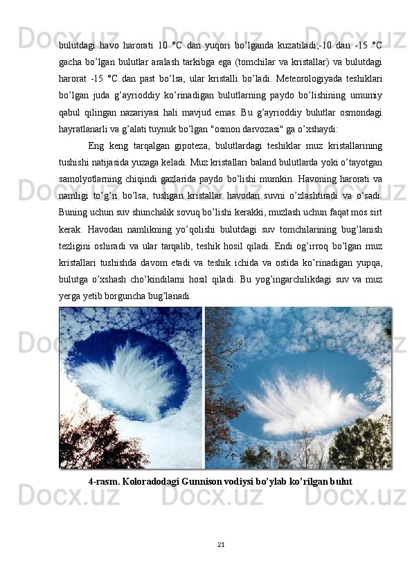 bulutdagi   havo   harorati   10   °C   dan   yuqori   bo’lganda   kuzatiladi;-10   dan   -15   °C
gacha   bo’lgan   bulutlar   aralash   tarkibga   ega   (tomchilar   va   kristallar)   va   bulutdagi
harorat   -15   °C   dan   past   bo’lsa,   ular   kristalli   bo’ladi.   Meteorologiyada   teshiklari
bo’lgan   juda   g’ayrioddiy   ko’rinadigan   bulutlarning   paydo   bo’lishining   umumiy
qabul   qilingan   nazariyasi   hali   mavjud   emas.   Bu   g’ayrioddiy   bulutlar   osmondagi
hayratlanarli va g’alati tuynuk bo’lgan "osmon darvozasi" ga o’xshaydi:
Eng   keng   tarqalgan   gipoteza,   bulutlardagi   teshiklar   muz   kristallarining
tushishi natijasida yuzaga keladi. Muz kristallari baland bulutlarda yoki o’tayotgan
samolyotlarning  chiqindi   gazlarida  paydo   bo’lishi   mumkin.   Havoning  harorati   va
namligi   to’g’ri   bo’lsa,   tushgan   kristallar   havodan   suvni   o’zlashtiradi   va   o’sadi.
Buning uchun suv shunchalik sovuq bo’lishi kerakki, muzlash uchun faqat mos sirt
kerak.   Havodan   namlikning   yo’qolishi   bulutdagi   suv   tomchilarining   bug’lanish
tezligini   oshiradi   va   ular   tarqalib,   teshik   hosil   qiladi.   Endi   og’irroq   bo’lgan   muz
kristallari   tushishda   davom   etadi   va   teshik   ichida   va   ostida   ko’rinadigan   yupqa,
bulutga   o’xshash   cho’kindilarni   hosil   qiladi.   Bu   yog’ingarchilikdagi   suv   va   muz
yerga yetib borguncha bug’lanadi.
4-rasm. Koloradodagi Gunnison vodiysi bo’ylab ko’rilgan bulut
21 
