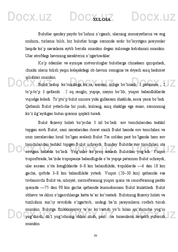XULOSA
Bulutlar qanday paydo bo’lishini o’rganib, ularning xususiyatlarini va eng
muhimi,   turlarini   bilib,   biz   bulutlar   bizga   osmonda   sodir   bo’layotgan   jarayonlar
haqida  ko’p  narsalarni   aytib  berishi   mumkin  degan   xulosaga   kelishimiz  mumkin.
Ular atrofdagi havoning xarakterini o’zgartiradilar.
Ko’p   odamlar   va   ayniqsa   meteorologlar   bulutlarga   chinakam   qiziqishadi,
chunki ularni bilish yaqin kelajakdagi ob-havoni osongina va deyarli aniq bashorat
qilishlari mumkin.
Bulut   tashqi   ko rinishiga   ko ra,   asosan,   uchga   bo linadi;   1   patsimon   ;   2ʻ ʻ ʻ
to p-to p   3   qatlamli   .   2   oq   rangln,   yupqa,   mayin   bo lib,   yuqori   balandliklarda	
ʻ ʻ ʻ
vujudga keladi. To pto p bulut minora yoki gulkaram shaklida, asosi yassi bo ladi.	
ʻ ʻ ʻ
Qatlamli   Bulut   yetarlicha   bir   jinsli,   kulrang,   aniq   shaklga   ega   emas,   osmonning
ko z ilg aydigan butun qismini qoplab turadi.	
ʻ ʻ
Bulut   fazaviy   holati   bo yicha   3   xil   bo ladi:   suv   tomchilaridan   tashkil	
ʻ ʻ
topgan suvli  Bulut, muz zarralaridan iborat  muzli  Bulut  hamda suv tomchilari va
muz   zarralaridan   hosil   bo lgan   aralash   Bulut   Tra   noldan   past   bo lganda   ham   suv	
ʻ ʻ
tomchilaridan   tashkil   topgan   Bulut   uchraydi.   Bunday   Bulutda   suv   tomchilari   uta
sovigan   holatda   bo ladi.   Yog inlar   ko proq   aralash   Bulutdan   yog adi.   Yuqori	
ʻ ʻ ʻ ʻ
troposferada, ba zida tropopauza balandligida o ta yupqa patsimon Bulut uchraydi;	
ʼ ʻ
ular   asosan   o rta   kengliklarda   6–8   km   balandlikda,   tropiklarda   —6   dan   18   km	
ʻ
gacha,   qutbda   3–8   km   balandlikda   yotadi.   Yuqori   (20–30   km)   qatlamda   esa
tovlanuvchi Bulut va, nihoyat, mezosferaning yuqori qismi va ionosferaning pastki
qismida   —75   dan   90   km   gacha   qatlamda   kumushsimon   Bulut   kuzatiladi.   Bulut
obhavo va iklim o zgarishlariga katta ta sir ko rsatadi. Bulutning fazaviy holati va	
ʻ ʼ ʻ
tuzilishini   sun iy   ravishda   o zgartirib,   undagi   ba zi   jarayonlarni   rostlab   turish	
ʼ ʻ ʼ
mumkin.   Bulutga   fizikkimyoviy   ta sir   ko rsatish   yo li   bilan   qo shimcha   yog in	
ʼ ʻ ʻ ʻ ʻ
yog dirish,   do l   yog ishiiing   oldini   olish,   past   .   va   tumanlarni   tarqatib   yuborish	
ʻ ʻ ʻ
mumkin.
26 