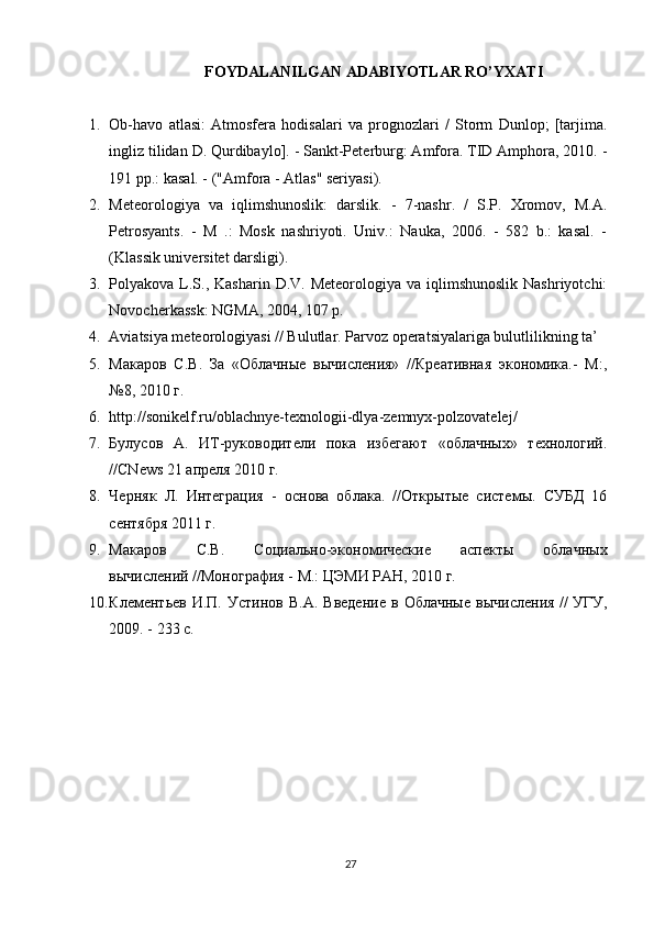 FOYDALANILGAN ADABIYOTLAR RO’YXATI
1. Ob-havo   atlasi:   Atmosfera   hodisalari   va   prognozlari   /   Storm   Dunlop;   [tarjima.
ingliz tilidan D. Qurdibaylo]. - Sankt-Peterburg: Amfora. TID Amphora, 2010. -
191 pp.: kasal. - ("Amfora - Atlas" seriyasi).
2. Meteorologiya   va   iqlimshunoslik:   darslik.   -   7-nashr.   /   S.P.   Xromov,   M.A.
Petrosyants.   -   M   .:   Mosk   nashriyoti.   Univ.:   Nauka,   2006.   -   582   b.:   kasal.   -
(Klassik universitet darsligi).
3. Polyakova L.S., Kasharin  D.V.  Meteorologiya  va iqlimshunoslik  Nashriyotchi:
Novocherkassk: NGMA, 2004, 107 p.
4. Aviatsiya meteorologiyasi // Bulutlar. Parvoz operatsiyalariga bulutlilikning ta’
5. Макаров   С.В.   За   «Облачные   вычисления»   //Креативная   экономика.-   М:,
№8, 2010 г.
6. http://sonikelf.ru/oblachnye-texnologii-dlya-zemnyx-polzovatelej/
7. Булусов   А.   ИТ-руководители   пока   избегают   «облачных»   технологий.
//CNews 21 апреля 2010 г.
8. Черняк   Л.   Интеграция   -   основа   облака.   //Открытые   системы.   СУБД   16
сентября 2011 г.
9. Макаров   С.В.   Социально-экономические   аспекты   облачных
вычислений //Монография - М.: ЦЭМИ РАН, 2010 г.
10. Клементьев   И.П.  Устинов   В.А.   Введение   в  Облачные   вычисления   //   УГУ,
2009. - 233 с.
27 