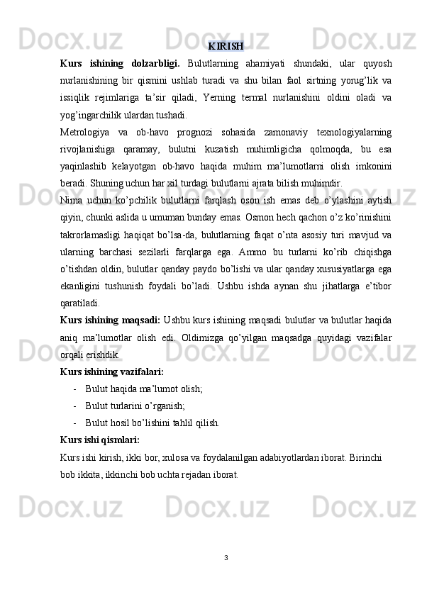 KIRISH
Kurs   ishining   dolzarbligi.   Bulutlarning   ahamiyati   shundaki,   ular   quyosh
nurlanishining   bir   qismini   ushlab   turadi   va   shu   bilan   faol   sirtning   yorug’lik   va
issiqlik   rejimlariga   ta’sir   qiladi,   Yerning   termal   nurlanishini   oldini   oladi   va
yog’ingarchilik ulardan tushadi.
Metrologiya   va   ob-havo   prognozi   sohasida   zamonaviy   texnologiyalarning
rivojlanishiga   qaramay,   bulutni   kuzatish   muhimligicha   qolmoqda,   bu   esa
yaqinlashib   kelayotgan   ob-havo   haqida   muhim   ma’lumotlarni   olish   imkonini
beradi. Shuning uchun har xil turdagi bulutlarni ajrata bilish muhimdir.
Nima   uchun   ko’pchilik   bulutlarni   farqlash   oson   ish   emas   deb   o’ylashini   aytish
qiyin, chunki aslida u umuman bunday emas. Osmon hech qachon o’z ko’rinishini
takrorlamasligi   haqiqat   bo’lsa-da,   bulutlarning   faqat   o’nta   asosiy   turi   mavjud   va
ularning   barchasi   sezilarli   farqlarga   ega.   Ammo   bu   turlarni   ko’rib   chiqishga
o’tishdan oldin, bulutlar qanday paydo bo’lishi va ular qanday xususiyatlarga ega
ekanligini   tushunish   foydali   bo’ladi.   Ushbu   ishda   aynan   shu   jihatlarga   e’tibor
qaratiladi.
Kurs ishining maqsadi:   Ushbu kurs ishining maqsadi bulutlar va bulutlar haqida
aniq   ma’lumotlar   olish   edi.   Oldimizga   qo’yilgan   maqsadga   quyidagi   vazifalar
orqali erishdik.
Kurs ishining vazifalari: 
- Bulut haqida ma’lumot olish;
- Bulut turlarini o’rganish;
- Bulut hosil bo’lishini tahlil qilish.
Kurs ishi qismlari:
Kurs ishi kirish, ikki bor, xulosa va foydalanilgan adabiyotlardan iborat. Birinchi 
bob ikkita, ikkinchi bob uchta rejadan iborat.
3 