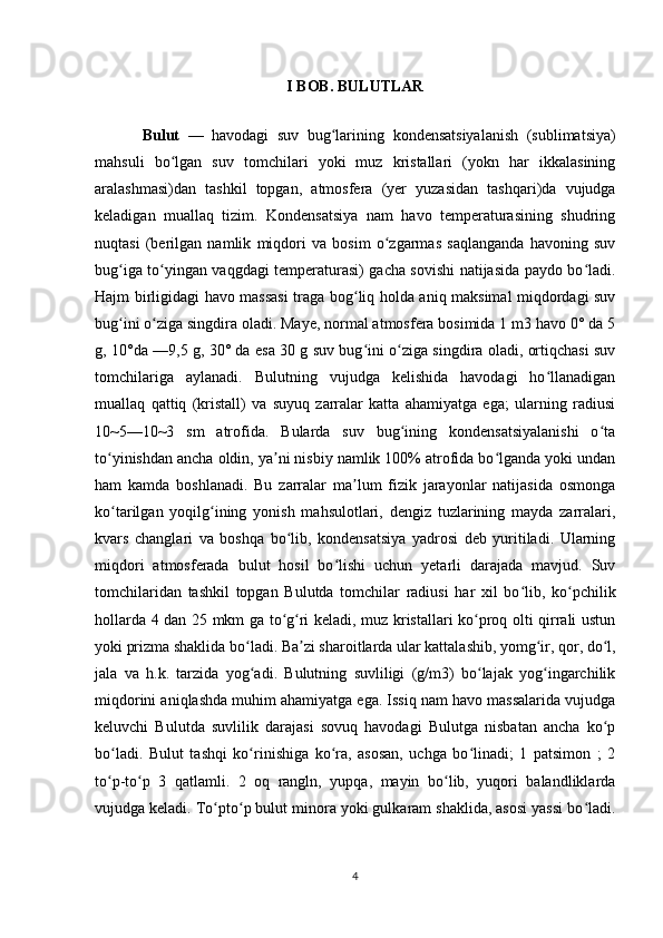 I BOB. BULUTLAR
Bulut   —   havodagi   suv   bug lariningʻ   kondensatsiyalanish   ( sublimatsiya )
mahsuli   bo lgan   suv   tomchilari   yoki   muz   kristallari   (yokn   har   ikkalasining	
ʻ
aralashmasi)dan   tashkil   topgan,   atmosfera   (yer   yuzasidan   tashqari)da   vujudga
keladigan   muallaq   tizim.   Kondensatsiya   nam   havo   temperaturasining   shudring
nuqtasi   (berilgan   namlik   miqdori   va   bosim   o zgarmas   saqlanganda   havoning   suv	
ʻ
bug iga to yingan vaqgdagi temperaturasi) gacha sovishi natijasida paydo bo ladi.	
ʻ ʻ ʻ
Hajm birligidagi havo massasi  traga bog liq holda aniq maksimal miqdordagi suv	
ʻ
bug ini o ziga singdira oladi. Maye, normal atmosfera bosimida 1 m3 havo 0° da 5	
ʻ ʻ
g, 10°da —9,5 g, 30° da esa 30 g suv bug ini o ziga singdira oladi, ortiqchasi suv	
ʻ ʻ
tomchilariga   aylanadi.   Bulutning   vujudga   kelishida   havodagi   ho llanadigan	
ʻ
muallaq   qattiq   (kristall)   va   suyuq   zarralar   katta   ahamiyatga   ega;   ularning   radiusi
10~5—10~3   sm   atrofida.   Bularda   suv   bug ining   kondensatsiyalanishi   o ta	
ʻ ʻ
to yinishdan ancha oldin, ya ni nisbiy namlik 100% atrofida bo lganda yoki undan	
ʻ ʼ ʻ
ham   kamda   boshlanadi.   Bu   zarralar   ma lum   fizik   jarayonlar   natijasida   osmonga	
ʼ
ko tarilgan   yoqilg ining   yonish   mahsulotlari,   dengiz   tuzlarining   mayda   zarralari,	
ʻ ʻ
kvars   changlari   va   boshqa   bo lib,   kondensatsiya   yadrosi   deb   yuritiladi.   Ularning	
ʻ
miqdori   atmosferada   bulut   hosil   bo lishi   uchun   yetarli   darajada   mavjud.   Suv	
ʻ
tomchilaridan   tashkil   topgan   Bulutda   tomchilar   radiusi   har   xil   bo lib,   ko pchilik	
ʻ ʻ
hollarda 4 dan 25 mkm ga to g ri keladi, muz kristallari ko proq olti qirrali ustun	
ʻ ʻ ʻ
yoki prizma shaklida bo ladi. Ba zi sharoitlarda ular kattalashib, yomg ir, qor, do l,	
ʻ ʼ ʻ ʻ
jala   va   h.k.   tarzida   yog adi.   Bulutning   suvliligi   (g/m3)   bo lajak   yog ingarchilik
ʻ ʻ ʻ
miqdorini aniqlashda muhim ahamiyatga ega. Issiq nam havo massalarida vujudga
keluvchi   Bulutda   suvlilik   darajasi   sovuq   havodagi   Bulutga   nisbatan   ancha   ko p	
ʻ
bo ladi.   Bulut   tashqi   ko rinishiga   ko ra,   asosan,   uchga   bo linadi;   1   patsimon   ;   2	
ʻ ʻ ʻ ʻ
to p-to p   3   qatlamli.   2   oq   rangln,   yupqa,   mayin   bo lib,   yuqori   balandliklarda
ʻ ʻ ʻ
vujudga keladi. To pto p bulut minora yoki gulkaram shaklida, asosi yassi bo ladi.	
ʻ ʻ ʻ
4 