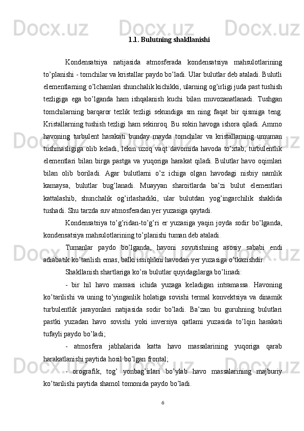 1.1. Bulutning shakllanishi
Kondensatsiya   natijasida   atmosferada   kondensatsiya   mahsulotlarining
to’planishi - tomchilar va kristallar paydo bo’ladi. Ular bulutlar deb ataladi. Bulutli
elementlarning o’lchamlari shunchalik kichikki, ularning og’irligi juda past tushish
tezligiga   ega   bo’lganda   ham   ishqalanish   kuchi   bilan   muvozanatlanadi.   Tushgan
tomchilarning   barqaror   tezlik   tezligi   sekundiga   sm   ning   faqat   bir   qismiga   teng.
Kristallarning tushish tezligi ham sekinroq. Bu sokin havoga ishora qiladi. Ammo
havoning   turbulent   harakati   bunday   mayda   tomchilar   va   kristallarning   umuman
tushmasligiga   olib   keladi,   lekin   uzoq   vaqt   davomida   havoda   to’xtab,   turbulentlik
elementlari   bilan   birga   pastga   va   yuqoriga   harakat   qiladi.   Bulutlar   havo   oqimlari
bilan   olib   boriladi.   Agar   bulutlarni   o’z   ichiga   olgan   havodagi   nisbiy   namlik
kamaysa,   bulutlar   bug’lanadi.   Muayyan   sharoitlarda   ba’zi   bulut   elementlari
kattalashib,   shunchalik   og’irlashadiki,   ular   bulutdan   yog’ingarchilik   shaklida
tushadi. Shu tarzda suv atmosferadan yer yuzasiga qaytadi.
Kondensatsiya   to’g’ridan-to’g’ri   er   yuzasiga   yaqin   joyda   sodir   bo’lganda,
kondensatsiya mahsulotlarining to’planishi tuman deb ataladi.
Tumanlar   paydo   bo’lganda,   havoni   sovutishning   asosiy   sababi   endi
adiabatik ko’tarilish emas, balki issiqlikni havodan yer yuzasiga o’tkazishdir.
Shakllanish shartlariga ko’ra bulutlar quyidagilarga bo’linadi:
-   bir   hil   havo   massasi   ichida   yuzaga   keladigan   intramassa.   Havoning
ko’tarilishi   va  uning   to’yinganlik   holatiga  sovishi   termal   konvektsiya   va   dinamik
turbulentlik   jarayonlari   natijasida   sodir   bo’ladi.   Ba’zan   bu   guruhning   bulutlari
pastki   yuzadan   havo   sovishi   yoki   inversiya   qatlami   yuzasida   to’lqin   harakati
tufayli paydo bo’ladi;
-   atmosfera   jabhalarida   katta   havo   massalarining   yuqoriga   qarab
harakatlanishi paytida hosil bo’lgan frontal;
-   orografik,   tog’   yonbag’irlari   bo’ylab   havo   massalarining   majburiy
ko’tarilishi paytida shamol tomonida paydo bo’ladi.
6 
