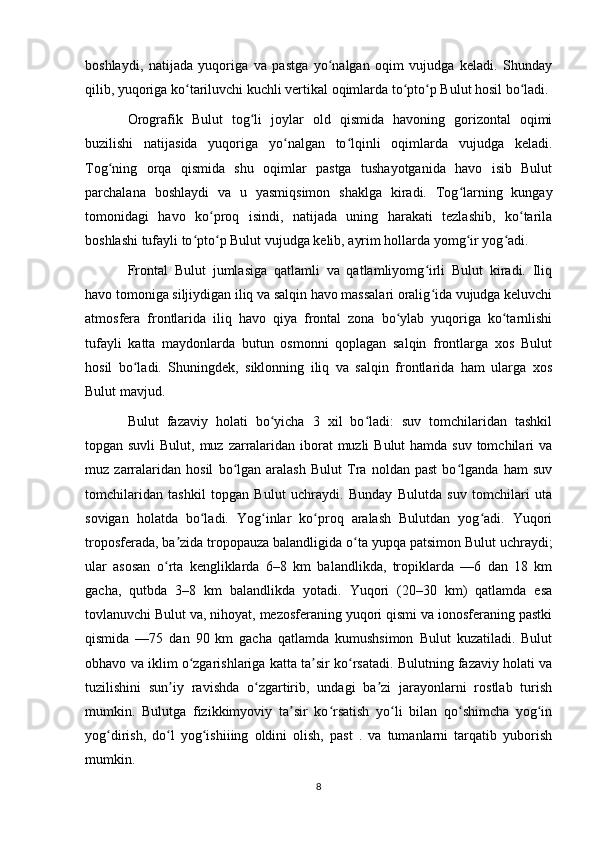 boshlaydi,   natijada   yuqoriga   va   pastga   yo nalgan   oqim   vujudga   keladi.   Shundayʻ
qilib, yuqoriga ko tariluvchi kuchli vertikal oqimlarda to pto p Bulut hosil bo ladi.	
ʻ ʻ ʻ ʻ
Orografik   Bulut   tog li   joylar   old   qismida   havoning   gorizontal   oqimi	
ʻ
buzilishi   natijasida   yuqoriga   yo nalgan   to lqinli   oqimlarda   vujudga   keladi.	
ʻ ʻ
Tog ning   orqa   qismida   shu   oqimlar   pastga   tushayotganida   havo   isib   Bulut	
ʻ
parchalana   boshlaydi   va   u   yasmiqsimon   shaklga   kiradi.   Tog larning   kungay	
ʻ
tomonidagi   havo   ko proq   isindi,   natijada   uning   harakati   tezlashib,   ko tarila	
ʻ ʻ
boshlashi tufayli to pto p Bulut vujudga kelib, ayrim hollarda yomg ir yog adi.	
ʻ ʻ ʻ ʻ
Frontal   Bulut   jumlasiga   qatlamli   va   qatlamliyomg irli   Bulut   kiradi.   Iliq	
ʻ
havo tomoniga siljiydigan iliq va salqin havo massalari oralig ida vujudga keluvchi
ʻ
atmosfera   frontlarida   iliq   havo   qiya   frontal   zona   bo ylab   yuqoriga   ko tarnlishi	
ʻ ʻ
tufayli   katta   maydonlarda   butun   osmonni   qoplagan   salqin   frontlarga   xos   Bulut
hosil   bo ladi.   Shuningdek,   siklonning   iliq   va   salqin   frontlarida   ham   ularga   xos	
ʻ
Bulut mavjud.
Bulut   fazaviy   holati   bo yicha   3   xil   bo ladi:   suv   tomchilaridan   tashkil	
ʻ ʻ
topgan suvli  Bulut, muz zarralaridan iborat  muzli  Bulut  hamda suv tomchilari va
muz   zarralaridan   hosil   bo lgan   aralash   Bulut   Tra   noldan   past   bo lganda   ham   suv	
ʻ ʻ
tomchilaridan   tashkil   topgan   Bulut   uchraydi.   Bunday   Bulutda   suv   tomchilari   uta
sovigan   holatda   bo ladi.   Yog inlar   ko proq   aralash   Bulutdan   yog adi.   Yuqori	
ʻ ʻ ʻ ʻ
troposferada, ba zida tropopauza balandligida o ta yupqa patsimon Bulut uchraydi;	
ʼ ʻ
ular   asosan   o rta   kengliklarda   6–8   km   balandlikda,   tropiklarda   —6   dan   18   km	
ʻ
gacha,   qutbda   3–8   km   balandlikda   yotadi.   Yuqori   (20–30   km)   qatlamda   esa
tovlanuvchi Bulut va, nihoyat, mezosferaning yuqori qismi va ionosferaning pastki
qismida   —75   dan   90   km   gacha   qatlamda   kumushsimon   Bulut   kuzatiladi.   Bulut
obhavo va iklim o zgarishlariga katta ta sir ko rsatadi. Bulutning fazaviy holati va	
ʻ ʼ ʻ
tuzilishini   sun iy   ravishda   o zgartirib,   undagi   ba zi   jarayonlarni   rostlab   turish	
ʼ ʻ ʼ
mumkin.   Bulutga   fizikkimyoviy   ta sir   ko rsatish   yo li   bilan   qo shimcha   yog in	
ʼ ʻ ʻ ʻ ʻ
yog dirish,   do l   yog ishiiing   oldini   olish,   past   .   va   tumanlarni   tarqatib   yuborish	
ʻ ʻ ʻ
mumkin.
8 