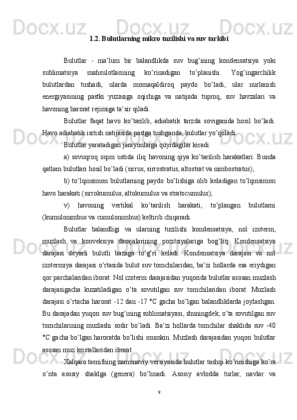 1.2. Bulutlarning mikro tuzilishi va suv tarkibi
Bulutlar   -   ma’lum   bir   balandlikda   suv   bug’ining   kondensatsiya   yoki
sublimatsiya   mahsulotlarining   ko’rinadigan   to’planishi.   Yog’ingarchilik
bulutlardan   tushadi,   ularda   momaqaldiroq   paydo   bo’ladi,   ular   nurlanish
energiyasining   pastki   yuzasiga   oqishiga   va   natijada   tuproq,   suv   havzalari   va
havoning harorat rejimiga ta’sir qiladi.
Bulutlar   faqat   havo   ko’tarilib,   adiabatik   tarzda   soviganida   hosil   bo’ladi.
Havo adiabatik isitish natijasida pastga tushganda, bulutlar yo’qoladi.
Bulutlar yaratadigan jarayonlarga quyidagilar kiradi:
a)   sovuqroq   oqim   ustida   iliq   havoning   qiya   ko’tarilish   harakatlari.   Bunda
qatlam bulutlari hosil bo’ladi (sirrus, sirrostratus, altostrat va nimbostratus);
b)   to’lqinsimon   bulutlarning   paydo   bo’lishiga   olib  keladigan   to’lqinsimon
havo harakati (sirrokumulus, altokumulus va stratocumulus);
v)   havoning   vertikal   ko’tarilish   harakati,   to’plangan   bulutlarni
(kumulonimbus va cumulonimbus) keltirib chiqaradi.
Bulutlar   balandligi   va   ularning   tuzilishi   kondensatsiya,   nol   izoterm,
muzlash   va   konveksiya   darajalarining   pozitsiyalariga   bog’liq.   Kondensatsiya
darajasi   deyarli   bulutli   bazaga   to’g’ri   keladi.   Kondensatsiya   darajasi   va   nol
izotermiya darajasi o’rtasida bulut suv tomchilaridan, ba’zi hollarda esa eriydigan
qor parchalaridan iborat. Nol izoterm darajasidan yuqorida bulutlar asosan muzlash
darajasigacha   kuzatiladigan   o’ta   sovutilgan   suv   tomchilaridan   iborat.   Muzlash
darajasi o’rtacha harorat -12 dan -17 °C gacha bo’lgan balandliklarda joylashgan.
Bu darajadan yuqori suv bug’ining sublimatsiyasi, shuningdek, o’ta sovutilgan suv
tomchilarining   muzlashi   sodir   bo’ladi.   Ba’zi   hollarda   tomchilar   shaklida   suv   -40
°C gacha bo’lgan haroratda bo’lishi mumkin. Muzlash darajasidan yuqori bulutlar
asosan muz kristallaridan iborat.
Xalqaro tasnifning zamonaviy versiyasida bulutlar tashqi ko’rinishiga ko’ra
o’nta   asosiy   shaklga   (genera)   bo’linadi.   Asosiy   avlodda   turlar,   navlar   va
9 