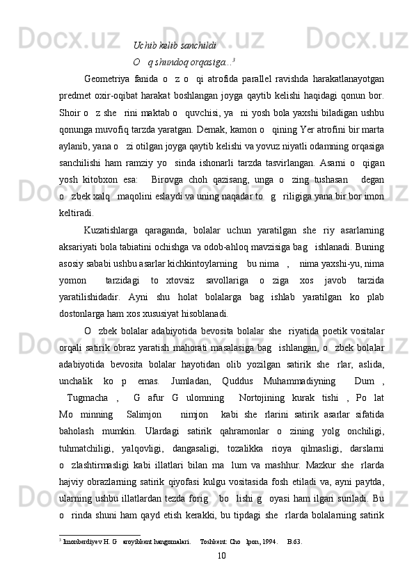 Uchib kelib sanchildi
O q shundoq orqasiga... 3
Geometriya   fanida   o z   o qi   atrofida   parallel   ravishda   harakatlanayotgan	
 
predmet   oxir-oqibat   harakat   boshlangan   joyga   qaytib   kelishi   haqidagi   qonun   bor.
Shoir o z she rini maktab o quvchisi, ya ni yosh bola yaxshi biladigan ushbu	
   
qonunga muvofiq tarzda yaratgan. Demak, kamon o qining Yer atrofini bir marta	

aylanib, yana o zi otilgan joyga qaytib kelishi va yovuz niyatli odamning orqasiga	

sanchilishi   ham   ramziy   yo sinda   ishonarli   tarzda   tasvirlangan.   Asarni   o qigan	
 
yosh   kitobxon   esa:   Birovga   choh   qazisang,   unga   o zing   tushasan   degan	
  
o zbek xalq   maqolini eslaydi va uning naqadar to g riligiga yana bir bor imon	
  
keltiradi.
Kuzatishlarga   qaraganda,   bolalar   uchun   yaratilgan   she riy   asarlarning	

aksariyati bola tabiatini ochishga va odob-ahloq mavzisiga bag ishlanadi. Buning	

asosiy sababi ushbu asarlar kichkintoylarning  bu nima ,  nima yaxshi-yu, nima	
  
yomon   tarzidagi   to xtovsiz   savollariga   o ziga   xos   javob   tarzida	
  
yaratilishidadir.   Ayni   shu   holat   bolalarga   bag ishlab   yaratilgan   ko plab	
 
dostonlarga ham xos xususiyat hisoblanadi.
O zbek   bolalar   adabiyotida   bevosita   bolalar   she riyatida   poetik   vositalar	
 
orqali   satirik   obraz   yaratish   mahorati   masalasiga   bag ishlangan,   o zbek   bolalar	
 
adabiyotida   bevosita   bolalar   hayotidan   olib   yozilgan   satirik   she rlar,   aslida,	

unchalik   ko p   emas.   Jumladan,   Quddus   Muhammadiyning   Dum ,	
  
Tugmacha ,     G afur   G ulomning   Nortojining   kurak   tishi ,   Po lat	
      
Mo minning   Salimjon     nimjon   kabi   she rlarini   satirik   asarlar   sifatida	
    
baholash   mumkin.   Ulardagi   satirik   qahramonlar   o zining   yolg onchiligi,	
 
tuhmatchiligi,   yalqovligi,   dangasaligi,   tozalikka   rioya   qilmasligi,   darslarni
o zlashtirmasligi   kabi   illatlari   bilan   ma lum   va   mashhur.   Mazkur   she rlarda	
  
hajviy   obrazlarning   satirik   qiyofasi   kulgu   vositasida   fosh   etiladi   va,   ayni   paytda,
ularning  ushbu   illatlardan   tezda  forig  bo lishi  g oyasi   ham   ilgari  suriladi.  Bu	
  
o rinda   shuni   ham   qayd   etish   kerakki,   bu   tipdagi   she rlarda   bolalarning   satirik	
 
3
 Imonberdiyev H. G aroyibkent hangomalari.   Toshkent: Cho lpon, 1994.   B.63.	
   
10 