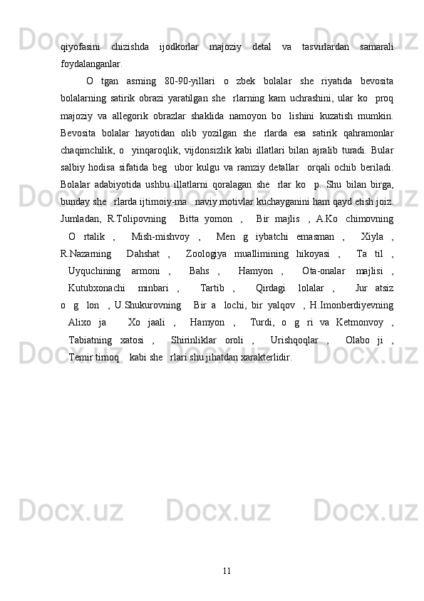 qiyofasini   chizishda   ijodkorlar   majoziy   detal   va   tasvirlardan   samarali
foydalanganlar.
O tgan   asrning   80-90-yillari   o zbek   bolalar   she riyatida   bevosita  
bolalarning   satirik   obrazi   yaratilgan   she rlarning   kam   uchrashini,   ular   ko proq	
 
majoziy   va   allegorik   obrazlar   shaklida   namoyon   bo lishini   kuzatish   mumkin.	

Bevosita   bolalar   hayotidan   olib   yozilgan   she rlarda   esa   satirik   qahramonlar	

chaqimchilik,   o yinqaroqlik,   vijdonsizlik   kabi   illatlari   bilan   ajralib   turadi.   Bular	

salbiy   hodisa   sifatida   beg ubor   kulgu   va   ramziy   detallar     orqali   ochib   beriladi.	

Bolalar   adabiyotida   ushbu   illatlarni   qoralagan   she rlar   ko p.   Shu   bilan   birga,	
 
bunday she rlarda ijtimoiy-ma naviy motivlar kuchayganini ham qayd etish joiz.	
 
Jumladan,   R.Tolipovning   Bitta   yomon ,   Bir   majlis ,   A.Ko chimovning	
    
O rtalik ,   Mish-mishvoy ,   Men   g iybatchi   emasman ,   Xiyla ,	
         
R.Nazarning   Dahshat ,   Zoologiya   muallimining   hikoyasi ,   Ta til ,	
      
Uyquchining   armoni ,   Bahs ,   Hamyon ,   Ota-onalar   majlisi ,	
       
Kutubxonachi   minbari ,   Tartib ,   Qirdagi   lolalar ,   Jur atsiz
       
o g lon ,   U.Shukurovning   Bir   a lochi,   bir   yalqov ,   H.Imonberdiyevning
     
Alixo ja     Xo jaali ,   Hamyon ,   Turdi,   o g ri   va   Ketmonvoy ,
          
Tabiatning   xatosi ,   Shirinliklar   oroli ,   Urishqoqlar ,   Olabo ji ,
        
Temir tirnoq  kabi she rlari shu jihatdan xarakterlidir.
  
11 