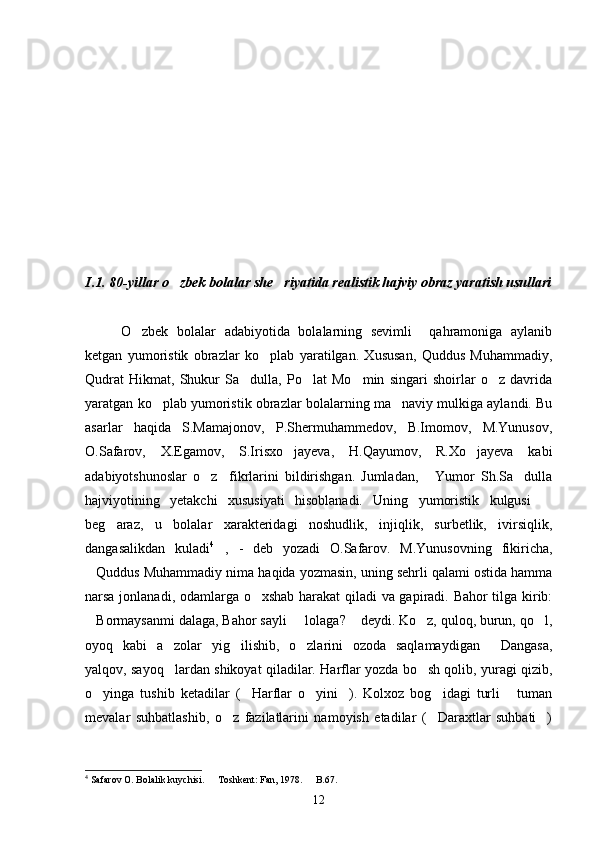 I.1. 80-yillar o zbek bolalar she riyatida realistik hajviy obraz yaratish usullari 
O zbek   bolalar   adabiyotida   bolalarning   sevimli     qahramoniga   aylanib	

ketgan   yumoristik   obrazlar   ko plab   yaratilgan.   Xususan,   Quddus   Muhammadiy,	

Qudrat   Hikmat,   Shukur   Sa dulla,   Po lat   Mo min   singari   shoirlar   o z   davrida	
   
yaratgan ko plab yumoristik obrazlar bolalarning ma naviy mulkiga aylandi. Bu	
 
asarlar   haqida   S.Mamajonov,   P.Shermuhammedov,   B.Imomov,   M.Yunusov,
O.Safarov,   X.Egamov,   S.Irisxo jayeva,   H.Qayumov,   R.Xo jayeva   kabi	
 
adabiyotshunoslar   o z     fikrlarini   bildirishgan.   Jumladan,   Yumor   Sh.Sa dulla	
  
hajviyotining   yetakchi   xususiyati   hisoblanadi.   Uning   yumoristik   kulgusi  	

beg araz,   u   bolalar   xarakteridagi   noshudlik,   injiqlik,   surbetlik,   ivirsiqlik,	

dangasalikdan   kuladi 4
,   -   deb   yozadi   O.Safarov.   M.Yunusovning   fikiricha,	

Quddus Muhammadiy nima haqida yozmasin, uning sehrli qalami ostida hamma	

narsa jonlanadi, odamlarga o xshab harakat qiladi va gapiradi. Bahor tilga kirib:	

Bormaysanmi dalaga, Bahor sayli   lolaga?  deydi. Ko z, quloq, burun, qo l,	
    
oyoq   kabi   a zolar   yig ilishib,   o zlarini   ozoda   saqlamaydigan   Dangasa,	
   
yalqov, sayoq lardan shikoyat qiladilar. Harflar yozda bo sh qolib, yuragi qizib,
 
o yinga   tushib   ketadilar   ( Harflar   o yini ).   Kolxoz   bog idagi   turli   tuman	
     
mevalar   suhbatlashib,   o z   fazilatlarini   namoyish   etadilar   ( Daraxtlar   suhbati )	
  
4
 Safarov O. Bolalik kuychisi.   Toshkent: Fan, 1978.   B.67.	
 
12 