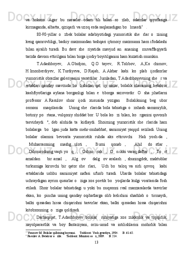 va   hokazo.   Agar   bu   narsalar   odam   tili   bilan   so zlab,   odamlar   qiyofasiga
kirmaganda, albatta, qiziqarli va uzoq esda saqlanadigan bo lmasdi	
 5
.	
80-90-yillar   o zbek   bolalar   adabiyotidagi   yumoristik   she rlar   o zining	
  
keng qamrovliligi, badiiy mazmundan tashqari ijtimoiy mazmunni ham ifodalashi
bilan   ajralib   turadi.   Bu   davr   she riyatida   mavjud   an ananing     muvaffaqiyatli	
 
tarzda davom ettirilgani bilan birga ijodiy boyitilganini ham kuzatish mumkin.
T.Adashboyev,   A.Obidjon,   Q.O tayev,   R.Tolibov,   A,Ko chimov,	
 
H.Imonberdiyev,   K.Turdiyeva,   D.Rajab,   A.Akbar   kabi   ko plab   ijodkorlar	

yumoristik obrazlar galeriyasini yaratdilar. Jumladan, T.Adashboyevning she r va	

ertaklari   qanday   mavzuda   bo lishidan   qat iy   nazar,   bolalik   olamining   betakror	
 
kashfiyotlariga   aylana   borganligi   bilan   e tiborga   sazovordir.   O sha   jihatlarni	
 
professor   A.Rasulov   shoir   ijodi   xususida   yozgan   Bolalikning   beg ubor	
 
osmoni   maqolasida:   Uning   she rlarida   bola   tabiatiga   o xshash   samimiylik,	
   
botiniy po rtana, vulqoniy shiddat  bor. U bola ko zi  bilan, ko rganini quvonib	
  
tasvirlaydi
 6
,   deb   alohida   ta kidlaydi.   Shoirning   yumoristik   she rlarida   ham	 
bolalarga    bo lgan  juda  katta  mehr-muhabbat,  samimiyat   yaqqol   seziladi.   Uning	

bolalar   olamini   bevosita   yumoristik   ruhda   aks   ettiruvchi   Hali   yosh-da ,	
 
Muharramning   mashg uloti ,   Burni   qonab ,   Ahil   do stlar ,	
       
Dilmurodning vaqti yo q ,  Oshxo rak , O n ikki varaq daftar ,  To rt
          
amaldan     bir   amal ,   Alg ov     dalg ov   aralash ,   shuningdek,   maktublar	
      
turkumiga   kiruvchi   bir   qator   she rlari,   Uch   bo taloq   va   sirli   qovoq   kabi	
   
ertaklarida   ushbu   samimiyat   nafasi   ufurib   turadi.   Ularda   bolalar   tabiatidagi
uchraydigan ayrim qusurlar o ziga xos poetik bo yoqlarda kulgi vositasida fosh	
 
etiladi.   Shoir   bolalar   tabiatidagi   u   yoki   bu   nuqsonni   real   manzaralarda   tasvirlar
ekan,   ko pincha   uning   qanday   oqibatlarga   olib   kelishini   sharhlab   o tirmaydi,	
 
balki   qissadan   hissa   chiqarishni   tasvirlar   ekan,   balki   qissadan   hissa   chiqarishni
kitobxonning  o ziga qoldiradi.	

Darhaqiqat,   T.Adashboyev   bolalar     ruhiyatiga   xos   zukkolik   va   topqirlik,
xayolparastlik   va   boy   fantaziyani,   orzu-umid   va   intilishlarini   mohirlik   bilan
5
 Yunosov M. Bolalar qalbining bayrami.   Toshkent: Yosh gvardiya, 1984.   B. 61-62.	
 
6
 Rasulov A. Betakror o zlik.   Toshkent: Mumtoz so z, 2009.   B. 214. 	
   
13 
