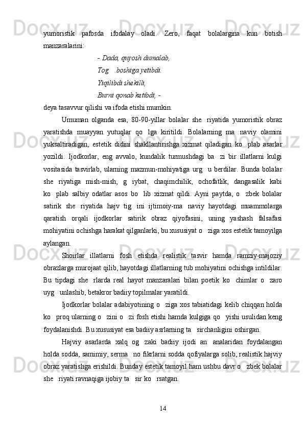 yumoristik   pafosda   ifodalay   oladi.   Zero,   faqat   bolalargina   kun   botish
manzaralarini:
- Dada, quyosh dumalab,
Tog  boshiga yetibdi.
Yiqilibdi shekilli,
Burni qonab ketibdi, - 
deya tasavvur qilishi va ifoda etishi mumkin.
Umuman   olganda   esa,   80-90-yillar   bolalar   she riyatida   yumoristik   obraz	

yaratishda   muayyan   yutuqlar   qo lga   kiritildi.   Bolalarning   ma naviy   olamini	
 
yuksaltiradigan,   estetik   didini   shakllantirishga   xizmat   qiladigan   ko plab   asarlar	

yozildi.   Ijodkorlar,   eng   avvalo,   kundalik   turmushdagi   ba zi   bir   illatlarni   kulgi	

vositasida   tasvirlab,   ularning   mazmun-mohiyatiga   urg u   berdilar.   Bunda   bolalar	

she riyatiga   mish-mish,   g iybat,   chaqimchilik,   ochofatlik,   dangasalik   kabi	
 
ko plab   salbiy   odatlar   asos   bo lib   xizmat   qildi.   Ayni   paytda,   o zbek   bolalar
  
satirik   she riyatida   hajv   tig ini   ijtimoiy-ma naviy   hayotdagi   muammolarga	
  
qaratish   orqali   ijodkorlar   satirik   obraz   qiyofasini,   uning   yashash   falsafasi
mohiyatini ochishga harakat qilganlarki, bu xususiyat o ziga xos estetik tamoyilga	

aylangan.
Shoirlar   illatlarni   fosh   etishda   realistik   tasvir   hamda   ramziy-majoziy
obrazlarga murojaat qilib, hayotdagi illatlarning tub mohiyatini ochishga intildilar.
Bu   tipdagi   she rlarda   real   hayot   manzaralari   bilan   poetik   ko chimlar   o zaro	
  
uyg unlashib, betakror badiiy topilmalar yaratildi.	

Ijodkorlar bolalar adabiyotining o ziga xos tabiatidagi kelib chiqqan holda	

ko proq ularning o zini o zi fosh etishi hamda kulgiga qo yishi usulidan keng	
   
foydalanishdi. Bu xususiyat esa badiiy asrlarning ta sirchanligini oshirgan.	

Hajviy   asarlarda   xalq   og zaki   badiiy   ijodi   an analaridan   foydalangan	
 
holda sodda, samimiy, serma no fikrlarni sodda qofiyalarga solib, realistik hajviy	

obraz yaratishga erishildi. Bunday estetik tamoyil ham ushbu davr o zbek bolalar	

she riyati ravnaqiga ijobiy ta sir ko rsatgan.	
  
14 