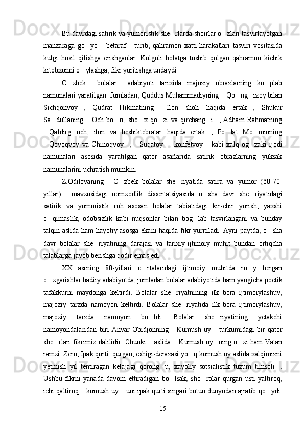 Bu davrdagi satirik va yumoristik she rlarda shoirlar o zlari tasvirlayotgan 
manzaraga   go yo   betaraf   turib,   qahramon   xatti-harakatlari   tasviri   vositasida	
  
kulgi   hosil   qilishga   erishganlar.   Kulguli   holatga   tushib   qolgan   qahramon   kichik
kitobxonni o ylashga, fikr yuritishga undaydi.

O zbek     bolalar     adabiyoti   tarixida   majoziy   obrazlarning   ko plab	
 
namunalari yaratilgan. Jumladan, Quddus Muhammadiyning  Qo ng izoy bilan	
  
Sichqonvoy ,   Qudrat   Hikmatning   Ilon   shoh   haqida   ertak ,   Shukur	
  
Sa dullaning   Och   bo ri,   sho x   qo zi   va   qirchang i ,   Adham   Rahmatning	
      
Qaldirg och,   ilon   va   beshiktebratar   haqida   ertak ,   Po lat   Mo minning	
    
Qovoqvoy   va   Chinoqvoy ,   Suqatoy     konfetvoy   kabi   xalq   og zaki   ijodi
     
namunalari   asosida   yaratilgan   qator   asarlarida   satirik   obrazlarning   yuksak
namunalarini uchratish mumkin.
Z.Odilovaning   O zbek   bolalar   she riyatida   satira   va   yumor   (60-70-	
  
yillar)   mavzusidagi   nomzodlik   dissertatsiyasida   o sha   davr   she riyatidagi	
  
satirik   va   yumoristik   ruh   asosan   bolalar   tabiatidagi   kir-chir   yurish,   yaxshi
o qimaslik,   odobsizlik   kabi   nuqsonlar   bilan   bog lab   tasvirlangani   va   bunday	
 
talqin aslida ham hayotiy asosga ekani haqida fikr yuritiladi. Ayni paytda, o sha	

davr   bolalar   she riyatining   darajasi   va   tarixiy-ijtimoiy   muhit   bundan   ortiqcha	

talablarga javob berishga qodir emas edi.
XX   asrning   80-yillari   o rtalaridagi   ijtimoiy   muhitda   ro y   bergan	
 
o zgarishlar badiiy adabiyotda, jumladan bolalar adabiyotida ham yangicha poetik	

tafakkurni   maydonga   keltirdi.   Bolalar   she riyatnining   ilk   bora   ijtimoiylashuv,	

majoziy   tarzda   namoyon   keltirdi.   Bolalar   she riyatida   ilk   bora   ijtimoiylashuv,	

majoziy   tarzda   namoyon   bo ldi.   Bolalar   she riyatining   yetakchi	
 
namoyondalaridan   biri   Anvar   Obidjonning   Kumush   uy   turkumidagi   bir   qator	
 
she rlari fikrimiz dalilidir. Chunki  aslida  Kumush uy ning o zi ham Vatan	
    
ramzi. Zero, Ipak qurti  qurgan, eshigi-derazasi yo q kumush uy aslida xalqimizni	

yetmish   yil   tentiragan   kelajagi   qorong u,   xayoliy   sotsialistik   tuzum   timsoli .	
 
Ushbu   fikrni   yanada   davom   ettiradigan   bo lsak,   sho rolar   qurgan   usti   yaltiroq,	
 
ichi qaltiroq  kumush uy  uni ipak qurti singari butun dunyodan ajratib qo ydi.	
  
15 