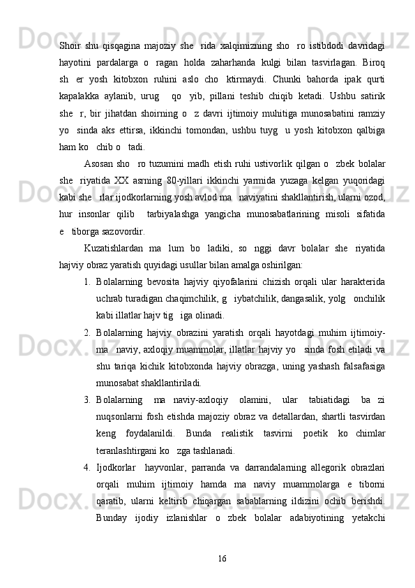 Shoir   shu   qisqagina   majoziy   she rida   xalqimizning   sho ro   istibdodi   davridagi 
hayotini   pardalarga   o ragan   holda   zaharhanda   kulgi   bilan   tasvirlagan.   Biroq	

sh er   yosh   kitobxon   ruhini   aslo   cho ktirmaydi.   Chunki   bahorda   ipak   qurti	
 
kapalakka   aylanib,   urug   qo yib,   pillani   teshib   chiqib   ketadi.   Ushbu   satirik	
 
she r,   bir   jihatdan   shoirning   o z   davri   ijtimoiy   muhitiga   munosabatini   ramziy	
 
yo sinda   aks   ettirsa,   ikkinchi   tomondan,   ushbu   tuyg u   yosh   kitobxon   qalbiga
 
ham ko chib o tadi.	
 
Asosan   sho ro   tuzumini   madh   etish   ruhi   ustivorlik   qilgan   o zbek   bolalar	
 
she riyatida   XX   asrning   80-yillari   ikkinchi   yarmida   yuzaga   kelgan   yuqoridagi	

kabi she rlar ijodkorlarning yosh avlod ma naviyatini shakllantirish, ularni ozod,	
 
hur   insonlar   qilib     tarbiyalashga   yangicha   munosabatlarining   misoli   sifatida
e tiborga sazovordir.	

Kuzatishlardan   ma lum   bo ladiki,   so nggi   davr   bolalar   she riyatida	
   
hajviy obraz yaratish quyidagi usullar bilan amalga oshirilgan:
1. Bolalarning   bevosita   hajviy   qiyofalarini   chizish   orqali   ular   harakterida
uchrab turadigan chaqimchilik, g iybatchilik, dangasalik, yolg onchilik	
 
kabi illatlar hajv tig iga olinadi.	

2. Bolalarning   hajviy   obrazini   yaratish   orqali   hayotdagi   muhim   ijtimoiy-
ma naviy, axloqiy  muammolar, illatlar  hajviy  yo sinda  fosh  etiladi   va	
 
shu   tariqa   kichik   kitobxonda   hajviy   obrazga,   uning   yashash   falsafasiga
munosabat shakllantiriladi.
3. Bolalarning   ma naviy-axloqiy   olamini,   ular   tabiatidagi   ba zi	
 
nuqsonlarni   fosh   etishda   majoziy   obraz   va   detallardan,   shartli   tasvirdan
keng   foydalanildi.   Bunda   realistik   tasvirni   poetik   ko chimlar	

teranlashtirgani ko zga tashlanadi.	

4. Ijodkorlar     hayvonlar,   parranda   va   darrandalarning   allegorik   obrazlari
orqali   muhim   ijtimoiy   hamda   ma naviy   muammolarga   e tiborni	
 
qaratib,   ularni   keltirib   chiqargan   sabablarning   ildizini   ochib   berishdi.
Bunday   ijodiy   izlanishlar   o zbek   bolalar   adabiyotining   yetakchi	

16 