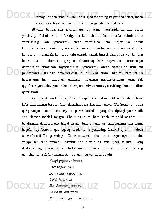 tamoyillaridan  sanalib,  iste dodli  ijodkorlarning  hayot  hodisalari,   inson
shaxsi va ruhiyatiga chuqurroq kirib borganidan dalolat beradi.
80-yillar   bolalar   she riyatida   quvnoq   yumor   vositasida   majoziy   obraz	

yaratishga   alohida   e tibor   berilganini   ko rish   mumkin.   Shoirlar   satirik   obraz	
 
yaratishdagi   kabi   yumoristik   obraz   yaratishda   ham   majoz   va   poetik
ko chimlardan   unumli   foydalanishdi.   Biroq   ijodkorlar   satirik   obraz   yaratishda,	

ko rib o tilganidek, ko proq xalq orasida satirik timsol  darajasiga  ko tarilgan
   
bo ri,   tulki,   kalamush,   qarg a,   chumchuq   kabi   hayvonlar,   parranda-yu
 
darrandalar   obrazidan   foydalanishsa,   yumoristik   obraz   yaratishda   turli   xil
jonivorlardan   tashqari   dov-daraxtlar,   o simliklar   olami,   har   xil   predmet   va	

hodisalarga   ham   murojaat   qilishadi.   Ularning   majoziylashgan   yumoristik
qiyofasini yaratishda poetik ko chim, majoziy va ramziy tasvirlarga katta e tibor	
 
qaratishadi. 
Ayniqsa, Anvar Obidjon, Dilshod Rajab, Abdurahmon Akbar, Rustam Nazar
kabi shoirlarning bu boradagi izlanishlari xarakterlidir. Anvar Obidjonning  Juda	

qiziq   voqea   nomli   she riy   to plami   boshdan-oyoq   shu   tipdagi   yumoristik	
  
she rlardan   tashkil   topgan.   Shoirning   o zi   ham   kitob   muqaddimasida:   ...	
  
bolalarning   dunyosi,   ona   tabiat   nafasi,   turli   buyum   va   jonzotlarning   sirli   olami
haqida   iloji   boricha   quvnoqroq   tarzda   so z   yuritishga   harakat   qildim ,   deya	
 
e tirof etadi. To plamdagi  Xabar sotuvchi  she rini o qigandayoq bu holni	
     
yaqqol   his   etish   mumkin.   Mazkur   she r   xalq   og zaki   ijodi,   xususan,   xalq	
 
dostonlaridagi   shahar   kezib,   turli-tuman   mollarni   sotib   yuruvchi   attorlarning
qo shiqlari usulida yozilgan bo lib, quvnoq yumorga boydir.	
 
Yangi gaplar sotaman,
Eski gaplar ham.
Bolajonlar, kepqoling,
Qoldi juda kam.
Surishtirmang narxini,
Shardan ham arzon.
Xo rozqandga   rost xabar,	
 
17 