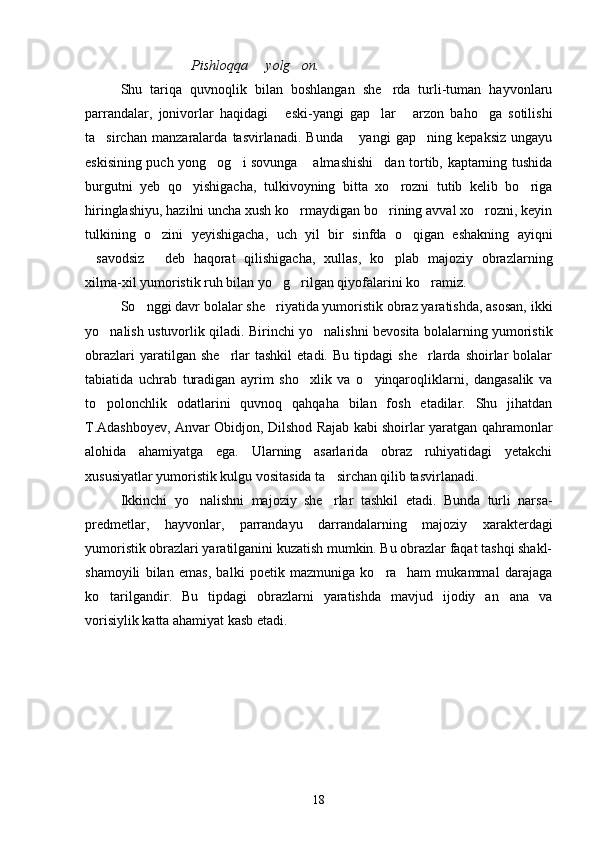 Pishloqqa   yolg on. 
Shu   tariqa   quvnoqlik   bilan   boshlangan   she rda   turli-tuman   hayvonlaru	

parrandalar,   jonivorlar   haqidagi   eski-yangi   gap lar   arzon   baho ga   sotilishi	
   
ta sirchan   manzaralarda   tasvirlanadi.   Bunda   yangi   gap ning   kepaksiz   ungayu	
  
eskisining puch yong og i sovunga  almashishi dan tortib, kaptarning tushida	
   
burgutni   yeb   qo yishigacha,   tulkivoyning   bitta   xo rozni   tutib   kelib   bo riga	
  
hiringlashiyu, hazilni uncha xush ko rmaydigan bo rining avval xo rozni, keyin	
  
tulkining   o zini   yeyishigacha,   uch   yil   bir   sinfda   o qigan   eshakning   ayiqni	
 
savodsiz   deb   haqorat   qilishigacha,   xullas,   ko plab   majoziy   obrazlarning	
  
xilma-xil yumoristik ruh bilan yo g rilgan qiyofalarini ko ramiz.	
  
So nggi davr bolalar she riyatida yumoristik obraz yaratishda, asosan, ikki	
 
yo nalish ustuvorlik qiladi. Birinchi yo nalishni bevosita bolalarning yumoristik	
 
obrazlari  yaratilgan  she rlar  tashkil  etadi.   Bu  tipdagi   she rlarda  shoirlar   bolalar	
 
tabiatida   uchrab   turadigan   ayrim   sho xlik   va   o yinqaroqliklarni,   dangasalik   va	
 
to polonchlik   odatlarini   quvnoq   qahqaha   bilan   fosh   etadilar.   Shu   jihatdan	

T.Adashboyev, Anvar Obidjon, Dilshod Rajab kabi shoirlar yaratgan qahramonlar
alohida   ahamiyatga   ega.   Ularning   asarlarida   obraz   ruhiyatidagi   yetakchi
xususiyatlar yumoristik kulgu vositasida ta sirchan qilib tasvirlanadi. 	

Ikkinchi   yo nalishni   majoziy   she rlar   tashkil   etadi.   Bunda   turli   narsa-	
 
predmetlar,   hayvonlar,   parrandayu   darrandalarning   majoziy   xarakterdagi
yumoristik obrazlari yaratilganini kuzatish mumkin. Bu obrazlar faqat tashqi shakl-
shamoyili   bilan   emas,   balki   poetik   mazmuniga   ko ra     ham   mukammal   darajaga	

ko tarilgandir.   Bu   tipdagi   obrazlarni   yaratishda   mavjud   ijodiy   an ana   va	
 
vorisiylik katta ahamiyat kasb etadi.
  
   
18 