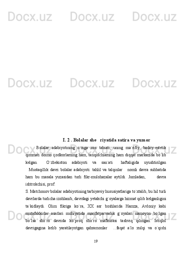 I. 2 . Bolalar she riyatida satira va yumor
    Bolalar   adabiyotining   o`ziga   xos   tabiati,   uning   ma`rifiy,   badiiy-estetik
qimmati doimo ijodkorlarning ham, tanqidchiarning ham diqqat  markazida bo`lib
kelgan.   O`zbekiston   adabiyoti   va   san`ati   haftaligida   uyushtirilgan	
 
Mustaqillik   davri   bolalar   adabiyoti:   tahlil   va   talqinlar   nomli   davra   suhbatida	
 
ham   bu   masala   yuzasidan   turli   fikr-mulohazalar   aytildi.   Jumladan,           davra
ishtrokchisi, prof. 
S. Matchonov bolalar adabiyotining tarbiyaviy hususiyatlariga to`xtalib, bu hil turli
davrlarda turlicha izohlanib, davrdagi yetakchi g`oyalarga hizmat qilib kelganligini
ta`kidlaydi.   Olim   fikriga   ko`ra,   XX   asr   boshlarida   Hamza,   Avloniy   kabi
mutafakkirlar   asarlari   mohiyatida   marifatparvarlik   g`oyalari   namoyon   bo`lgan
bo`lsa   sho`ro   davrida   ko`proq   sho`ro   mafkurasi   tashviq   qilingan.   Istiqlol
davrigagina   kelib   yaratilayotgan   qahramonlar   ...faqat   a`lo   xulqi   va   o`qishi	

19 