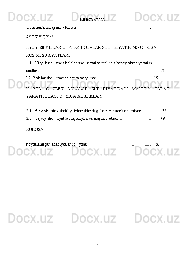 MUNDARIJA
1.Tushuntirish qismi - Kirish.  ... 3
ASOSIY QISM
I BOB .  80-YILLAR O ZBEK BOLALAR SHE RIYATINING O ZIGA 	
  
XOS XUSUSIYATLARI  
1.1.  80-yillar o zbek bolalar she riyatida realistik hajviy obraz yaratish 	
 
usullari...................................................................................... ...........12	

I.2. Bolalar she riyatida satira va yumor .........19	
 
II   BOB.   O ZBEK   BOLALAR   SHE RIYATIDAGI   MAJOZIY   OBRAZ
 
YARATISHDAGI O ZIGA XOSLIKLAR	

2.1.  Hajviylikning shakliy  izlanishlardagi badiiy-estetik ahamiyati   ……...36	

2.2.  Hajviy she riyatda majoziylik va majoziy obraz…. .……...49	
 
XULOSA
Foydalanilgan adabiyotlar ro yxati ......................61	
 
2 