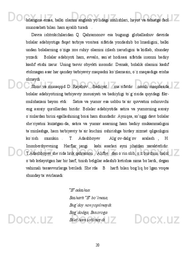 bilangina   emas,   balki   olamni   anglash   yo`lidagi   intilishlari,   hayot   va   tabiatga   faol
munosabati bilan  ham ajralib turadi . 
Davra   ishtrokchilaridan   Q.   Qahramonov   esa   bugungi   globallashuv   davrida
bolalar   adabiyotiga   faqat   tarbiya   vositasi   sifatida   yondashib   bo`lmasligini,   balki
undan   bolalarning   o`ziga   xos   ruhiy   olamini   izlash   zarurligini   ta`kidlab,   shunday
yozadi:   Bolalar   adabiyoti   ham,   avvalo,   san`at   hodisasi   sifatida   insonni   badiiy	

kashf   etishi   zarur.   Uning   tasvir   obyekti   insondir.   Demak,   bolalik   olamini   kashf
etolmagan asar har qanday tarbiyaviy maqsadni ko`zlamasin, o`z maqsadiga erisha
olmaydi .

Shoir   va   munaqqid   D.   Rajabov   Badiiyat     ma`rifatdir   nomli   maqolasida	
  
bolalar  adabiyotining tarbiyaviy xususiyati  va badiiyligi  to`g`risida quyidagi  fikr-
mulohazani   bayon   etdi:   Satira   va   yumor   esa   ushbu   ta`sir   quvvatini   oshiruvchi	

eng   asosiy   qurollardan   biridir.   Bolalar   adabiyotida   satira   va   yumorning   asosiy
o`rinlardan birini egallashining boisi ham shundadir. Ayniqsa, so’nggi davr bolalar
she`riyatini   kuzatgan-da,   satira   va   yumor   asarning   ham   badiiy   mukammaligini
ta`minlashga,   ham   tarbiyaviy   ta`sir   kuchini   oshirishga   birday   xizmat   qilganligini
ko`rish   mumkin .   T.   Adashboyev   Alg`ov-dalg`ov   aralash ,   H.	
  
Imonberdiyevning   Harflar   jangi   kabi   asarlari   ayni   jihatdan   xarakterlidir.
 
T.Adashboyev she`rida lirik qahramon  Alifbe dan o`rin olib, o`z burchini  halol	
 
o`tab kelayotgan har bir harf, tinish belgilar adashib ketishsa nima bo`lardi, degan
vahimali   tassavvurlarga  beriladi.  She`rda   B   harfi  bilan  bog`liq  bo`lgan  voqea	
 
shunday ta`svirlanadi:
B  adashsa:	
 
Basharti  B  bo`lmasa,	
 
Bug`doy non yopilmaydi.
Bag`dodga, Buxoroga
Bilet ham sotilmaydi.
20 
