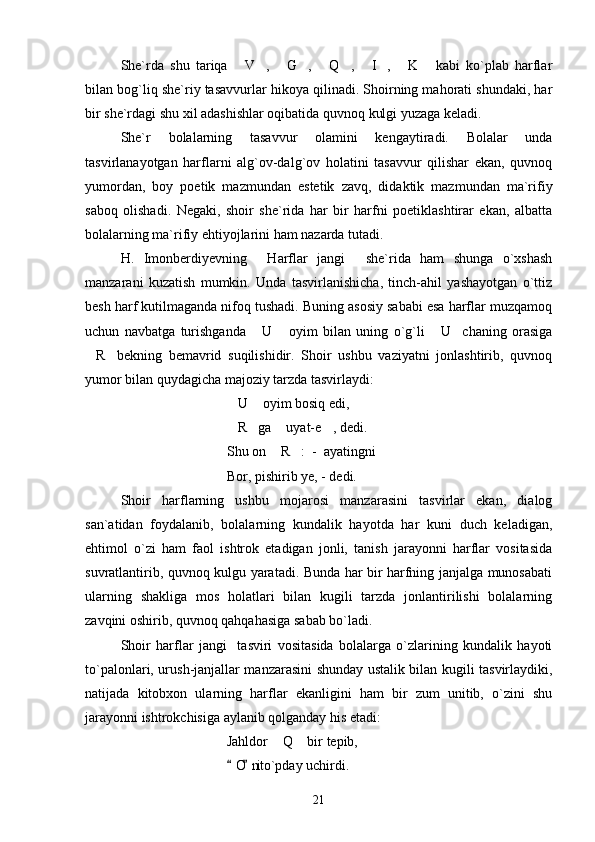 She`rda   shu   tariqa   V ,   G ,   Q ,   I ,   K   kabi   ko`plab   harflar         
bilan bog`liq she`riy tasavvurlar hikoya qilinadi. Shoirning mahorati shundaki, har
bir she`rdagi shu xil adashishlar oqibatida quvnoq kulgi yuzaga keladi. 
She`r   bolalarning   tasavvur   olamini   kengaytiradi.   Bolalar   unda
tasvirlanayotgan   harflarni   alg`ov-dalg`ov   holatini   tasavvur   qilishar   ekan,   quvnoq
yumordan,   boy   poetik   mazmundan   estetik   zavq,   didaktik   mazmundan   ma`rifiy
saboq   olishadi.   Negaki,   shoir   she`rida   har   bir   harfni   poetiklashtirar   ekan,   albatta
bolalarning ma`rifiy ehtiyojlarini ham nazarda tutadi.
H.   Imonberdiyevning   Harflar   jangi   she`rida   ham   shunga   o`xshash	
 
manzarani   kuzatish   mumkin.   Unda   tasvirlanishicha,   tinch-ahil   yashayotgan   o`ttiz
besh harf kutilmaganda nifoq tushadi. Buning asosiy sababi esa harflar muzqamoq
uchun   navbatga   turishganda   U   oyim   bilan   uning   o`g`li   U chaning   orasiga
   
R bekning   bemavrid   suqilishidir.   Shoir   ushbu   vaziyatni   jonlashtirib,   quvnoq	
 
yumor bilan quydagicha majoziy tarzda tasvirlaydi:
U  oyim bosiq edi,	
 
R ga  uyat-e , dedi.
   
Shu on  R :  -  ayatingni 	
 
Bor, pishirib ye, - dedi.
Shoir   harflarning   ushbu   mojarosi   manzarasini   tasvirlar   ekan,   dialog
san`atidan   foydalanib,   bolalarning   kundalik   hayotda   har   kuni   duch   keladigan,
ehtimol   o`zi   ham   faol   ishtrok   etadigan   jonli,   tanish   jarayonni   harflar   vositasida
suvratlantirib, quvnoq kulgu yaratadi. Bunda har bir harfning janjalga munosabati
ularning   shakliga   mos   holatlari   bilan   kugili   tarzda   jonlantirilishi   bolalarning
zavqini oshirib, quvnoq qahqahasiga sabab bo`ladi.
Shoir   harflar   jangi     tasviri   vositasida   bolalarga   o`zlarining   kundalik   hayoti
to`palonlari, urush-janjallar manzarasini shunday ustalik bilan kugili tasvirlaydiki,
natijada   kitobxon   ularning   harflar   ekanligini   ham   bir   zum   unitib,   o`zini   shu
jarayonni ishtrokchisiga aylanib qolganday his etadi:
Jahldor  Q  bir tepib,
 
O ni to`pday uchirdi.	
 
21 