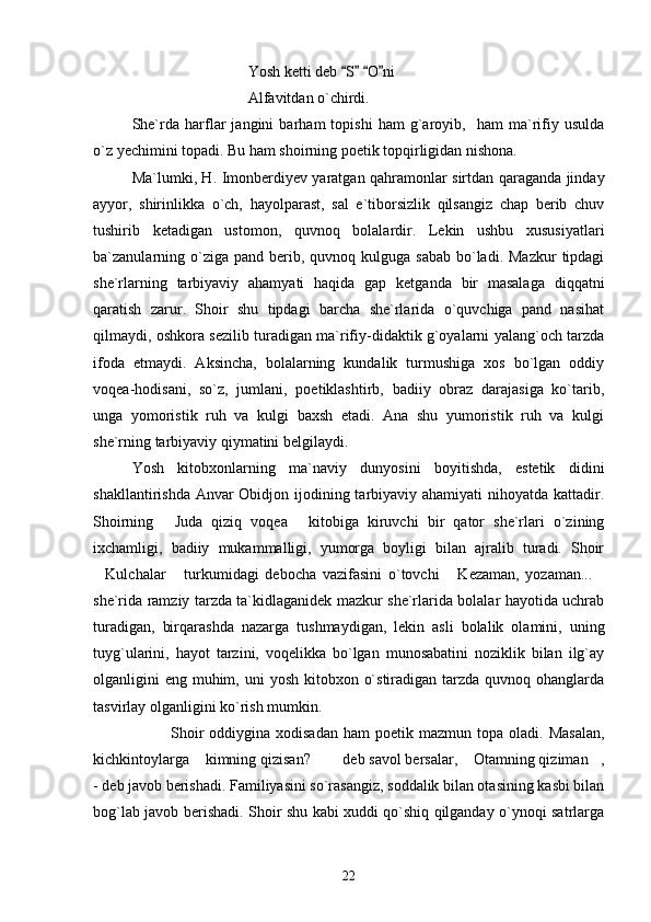Yosh ketti deb  S   O ni   
Alfavitdan o`chirdi.
She`rda   harflar   jangini   barham   topishi   ham   g`aroyib,     ham   ma`rifiy   usulda
o`z yechimini topadi. Bu ham shoirning poetik topqirligidan nishona.
Ma`lumki, H. Imonberdiyev yaratgan qahramonlar sirtdan qaraganda jinday
ayyor,   shirinlikka   o`ch,   hayolparast,   sal   e`tiborsizlik   qilsangiz   chap   berib   chuv
tushirib   ketadigan   ustomon,   quvnoq   bolalardir.   Lekin   ushbu   xususiyatlari
ba`zanularning  o`ziga pand  berib, quvnoq  kulguga sabab   bo`ladi.  Mazkur   tipdagi
she`rlarning   tarbiyaviy   ahamyati   haqida   gap   ketganda   bir   masalaga   diqqatni
qaratish   zarur.   Shoir   shu   tipdagi   barcha   she`rlarida   o`quvchiga   pand   nasihat
qilmaydi, oshkora sezilib turadigan ma`rifiy-didaktik g`oyalarni yalang`och tarzda
ifoda   etmaydi.   Aksincha,   bolalarning   kundalik   turmushiga   xos   bo`lgan   oddiy
voqea-hodisani,   so`z,   jumlani,   poetiklashtirb,   badiiy   obraz   darajasiga   ko`tarib,
unga   yomoristik   ruh   va   kulgi   baxsh   etadi.   Ana   shu   yumoristik   ruh   va   kulgi
she`rning tarbiyaviy qiymatini belgilaydi.
Yosh   kitobxonlarning   ma`naviy   dunyosini   boyitishda,   estetik   didini
shakllantirishda Anvar Obidjon ijodining tarbiyaviy ahamiyati  nihoyatda kattadir.
Shoirning   Juda   qiziq   voqea   kitobiga   kiruvchi   bir   qator   she`rlari   o`zining	
 
ixchamligi,   badiiy   mukammalligi,   yumorga   boyligi   bilan   ajralib   turadi.   Shoir
Kulchalar   turkumidagi   debocha   vazifasini   o`tovchi   Kezaman,   yozaman...	
   
she`rida ramziy tarzda ta`kidlaganidek mazkur she`rlarida bolalar hayotida uchrab
turadigan,   birqarashda   nazarga   tushmaydigan,   lekin   asli   bolalik   olamini,   uning
tuyg`ularini,   hayot   tarzini,   voqelikka   bo`lgan   munosabatini   noziklik   bilan   ilg`ay
olganligini  eng muhim, uni  yosh  kitobxon o`stiradigan tarzda quvnoq ohanglarda
tasvirlay olganligini ko`rish mumkin.
Shoir  oddiygina  xodisadan   ham   poetik  mazmun  topa  oladi.  Masalan,
kichkintoylarga  kimning qizisan?    deb savol bersalar,  Otamning qiziman ,	
    
- deb javob berishadi. Familiyasini so`rasangiz, soddalik bilan otasining kasbi bilan
bog`lab javob berishadi. Shoir shu kabi xuddi qo`shiq qilganday o`ynoqi satrlarga
22 