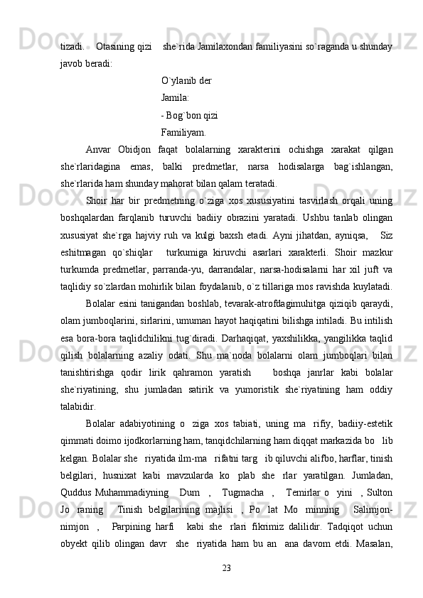 tizadi.  Otasining qizi  she`rida Jamilaxondan familiyasini so`raganda u shunday 
javob beradi:
O`ylanib der
Jamila:
                                   - Bog`bon qizi   	

Familiyam.
Anvar   Obidjon   faqat   bolalarning   xarakterini   ochishga   xarakat   qilgan
she`rlaridagina   emas,   balki   predmetlar,   narsa   hodisalarga   bag`ishlangan,
she`rlarida ham shunday mahorat bilan qalam teratadi.
Shoir   har   bir   predmetning   o`ziga   xos   xususiyatini   tasvirlash   orqali   uning
boshqalardan   farqlanib   turuvchi   badiiy   obrazini   yaratadi.   Ushbu   tanlab   olingan
xususiyat   she`rga   hajviy   ruh   va   kulgi   baxsh   etadi.   Ayni   jihatdan,   ayniqsa,   Siz	

eshitmagan   qo`shiqlar   turkumiga   kiruvchi   asarlari   xarakterli.   Shoir   mazkur	

turkumda   predmetlar,   parranda-yu,   darrandalar,   narsa-hodisalarni   har   xil   juft   va
taqlidiy so`zlardan mohirlik bilan foydalanib, o`z tillariga mos ravishda kuylatadi.
Bolalar  esini  tanigandan  boshlab, tevarak-atrofdagimuhitga qiziqib qaraydi,
olam jumboqlarini, sirlarini, umuman hayot haqiqatini bilishga intiladi. Bu intilish
esa   bora-bora   taqlidchilikni   tug`diradi.   Darhaqiqat,   yaxshilikka,   yangilikka   taqlid
qilish   bolalarning   azaliy   odati.   Shu   ma`noda   bolalarni   olam   jumboqlari   bilan
tanishtirishga   qodir   lirik   qahramon   yaratish     boshqa   janrlar   kabi   bolalar	

she`riyatining,   shu   jumladan   satirik   va   yumoristik   she`riyatining   ham   oddiy
talabidir.
Bolalar   adabiyotining   o ziga   xos   tabiati,   uning   ma rifiy,   badiiy-estetik	
 
qimmati doimo ijodkorlarning ham, tanqidchilarning ham diqqat markazida bo lib	

kelgan. Bolalar she riyatida ilm-ma rifatni targ ib qiluvchi alifbo, harflar, tinish	
  
belgilari,   husnixat   kabi   mavzularda   ko plab   she rlar   yaratilgan.   Jumladan,	
 
Quddus   Muhammadiyning   Dum ,  Tugmacha ,   Temirlar   o yini ,  Sulton	
      
Jo raning   Tinish   belgilarining   majlisi ,   Po lat   Mo minning   Salimjon-	
     
nimjon ,   Parpining   harfi   kabi   she rlari   fikrimiz   dalilidir.   Tadqiqot   uchun	
   
obyekt   qilib   olingan   davr     she riyatida   ham   bu   an ana   davom   etdi.   Masalan,	
 
23 