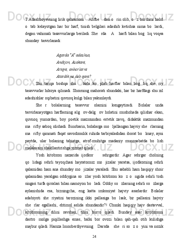 T.Adashboyevning lirik qahramoni  Alifbe  dan o rin olib, o z burchini halol   
o tab   kelayotgan   har   bir   harf,   tinish   belgilari   adashib   ketishsa   nima   bo lardi,	
 
degan   vahimali   tasavvurlarga   beriladi.   She rda   A   harfi   bilan   bog liq   voqea	
   
shunday  tasvirlanadi:
 
Agarda  A  adashsa,	
 
Andijon, Asakani,
Ariqni, anhorlarni 
Atardik ne deb qani?
Shu   tariqa   boshqa   shu       kabi   ko plab   harflar   bilan   bog liq   she riy	
  
tasavvurlar hikoya qilinadi. Shoirning mahorati shundaki, har bir harfdagi shu xil
adashishlar oqibatini quvnoq kulgi bilan yakunlaydi.
She r   bolalarning   tasavvur   olamini   kengaytiradi.   Bolalar   unda	

tasvirlanayotgan   harflarning   alg ov-dalg ov   holatini   mushohada   qilishar   ekan,	
 
quvnoq   yumordan,   boy   poetik   mazmundan   estetik   zavq,   didaktik   mazmundan
ma rifiy saboq olishadi. Binobarin, bolalarga mo ljallangan hajviy she rlarning	
  
ma rifiy   qimmati   faqat   savodxonlik   ruhida   tarbiyalashdan   iborat   bo lmay,   ayni
 
paytda,   ular   bolaning   tabiatga,   atrof-muhitga   madaniy   munosabatda   bo lish	

malakasini shakllantirishga xizmat qiladi. 
Yosh   kitobxon   nazarida   ijodkor     sehrgardir.   Agar   sehrgar   cholning	

qo lidagi   sehrli   tayoqchasi   hayratomuz   mo jizalar   yaratsa,   ijodkorning   sehrli	
 
qalamidan   ham   ana   shunday   mo jizalar   yaraladi.   Shu   sababli   ham   haqiqiy   shoir	

qalamidan   yaralgan   oddiygina   so zlar   yosh   kitobxon   ko z   o ngida   sehrli   tosh
  
singari turfa qirralari bilan namoyon bo ladi. Oddiy so zlarning sehrli so zlarga	
  
aylanishida   esa,   bizningcha,   eng   katta   imkoniyat   hajviy   asarlardir.   Bolalar
adabiyoti   she riyatini   tarozining   ikki   pallasiga   bo lsak,   bir   pallasini   hajviy	
 
she rlar   egallashi,   ehtimol   aslida   shundandir?!   Chunki   haqiqiy   hajv   dastavval,	

kitobxonning   dilini   ravshan,   tilini   burro   qiladi.   Bunday   asar   kitobxonni
dastro molga   piqillashga   emas,   balki   bor   ovozi   bilan   qah-qah   otib   kulishga	

majbur qiladi. Hamza Imonberdiyevning  Darsda  she ri so z o yini va nozik	
    
24 