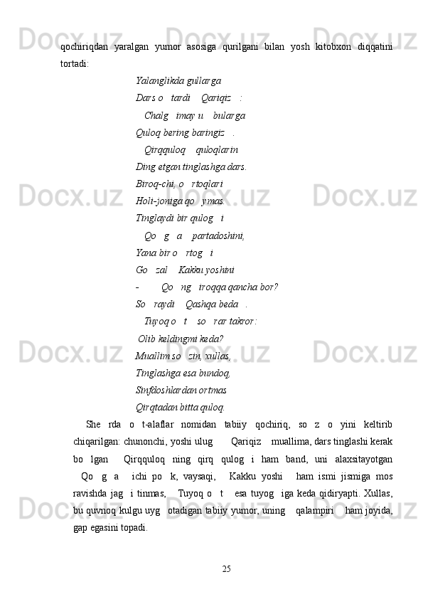 qochiriqdan   yaralgan   yumor   asosiga   qurilgani   bilan   yosh   kitobxon   diqqatini
tortadi:
Yalanglikda gullarga
Dars o tardi  Qariqiz :  
Chalg imay u  bularga	
  
Quloq bering baringiz .	

Qirqquloq  quloqlarin	
 
Ding etgan tinglashga dars.
Biroq-chi, o rtoqlari	

Holi-joniga qo ymas.	

Tinglaydi bir qulog i	

Qo g a  partadoshini,	
   
Yana bir o rtog i 	
 
Go zal  Kakku yoshini	
  
-  Qo ng iroqqa qancha bor?	
 
So raydi  Qashqa beda .	
  
Tuyoq o t  so rar takror:	
   
                          Olib keldingmi keda? 
Muallim so zin, xullas,	

Tinglashga esa bundoq,
Sinfdoshlardan ortmas
Qirqtadan bitta quloq.
She rda   o t-alaflar   nomidan   tabiiy   qochiriq,   so z   o yini   keltirib	
   
chiqarilgan: chunonchi, yoshi ulug   Qariqiz  muallima, dars tinglashi kerak	
  
bo lgan   Qirqquloq ning   qirq   qulog i   ham   band,   uni   alaxsitayotgan	
   
Qo g a   ichi   po k,   vaysaqi,   Kakku   yoshi   ham   ismi   jismiga   mos	
      
ravishda   jag i   tinmas,   Tuyoq  o t   esa   tuyog iga  keda   qidiryapti.  Xullas,	
    
bu quvnoq kulgu uyg otadigan tabiiy yumor, uning  qalampiri  ham joyida,	
  
gap egasini topadi.
25 