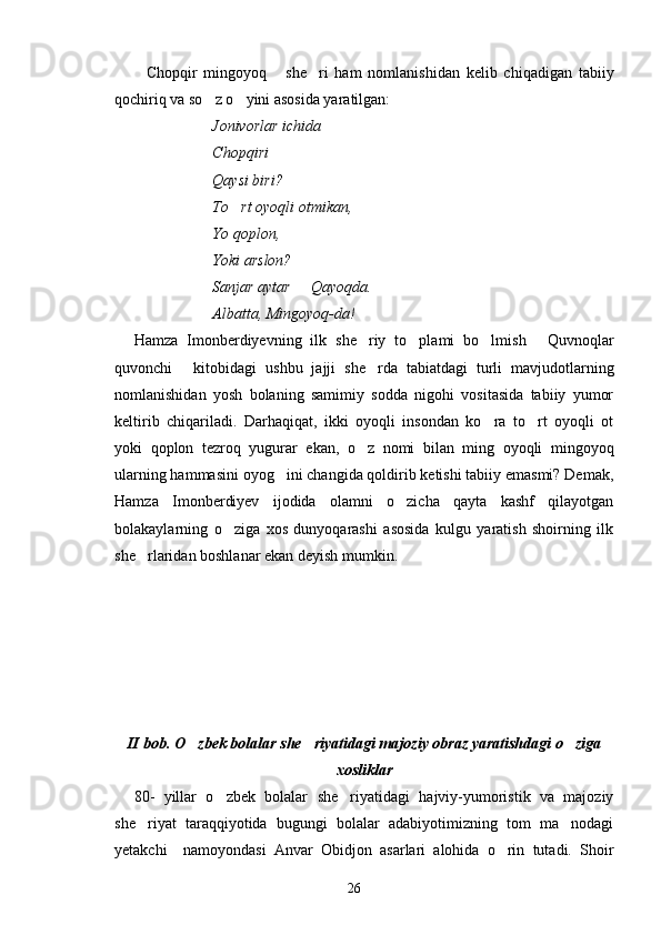 Chopqir   mingoyoq   she ri   ham   nomlanishidan   kelib   chiqadigan   tabiiy  
qochiriq va so z o yini asosida yaratilgan:	
 
Jonivorlar ichida
Chopqiri 
Qaysi biri?
To rt oyoqli otmikan,	

Yo qoplon,
Yoki arslon?
Sanjar aytar   Qayoqda.	

Albatta, Mingoyoq-da!
Hamza   Imonberdiyevning   ilk   she riy   to plami   bo lmish   Quvnoqlar	
   
quvonchi   kitobidagi   ushbu   jajji   she rda   tabiatdagi   turli   mavjudotlarning	
 
nomlanishidan   yosh   bolaning   samimiy   sodda   nigohi   vositasida   tabiiy   yumor
keltirib   chiqariladi.   Darhaqiqat,   ikki   oyoqli   insondan   ko ra   to rt   oyoqli   ot	
 
yoki   qoplon   tezroq   yugurar   ekan,   o z   nomi   bilan   ming   oyoqli   mingoyoq	

ularning hammasini oyog ini changida qoldirib ketishi tabiiy emasmi? Demak,	

Hamza   Imonberdiyev   ijodida   olamni   o zicha   qayta   kashf   qilayotgan	

bolakaylarning   o ziga   xos   dunyoqarashi   asosida   kulgu   yaratish   shoirning   ilk	

she rlaridan boshlanar ekan deyish mumkin.	

II bob. O zbek bolalar she riyatidagi majoziy obraz yaratishdagi o ziga	
  
xosliklar
80-   yillar   o zbek   bolalar   she riyatidagi   hajviy-yumoristik   va   majoziy	
 
she riyat   taraqqiyotida   bugungi   bolalar   adabiyotimizning   tom   ma nodagi	
 
yetakchi     namoyondasi   Anvar   Obidjon   asarlari   alohida   o rin   tutadi.   Shoir	

26 