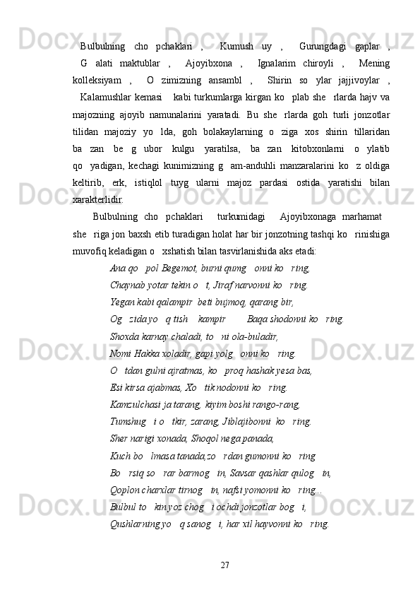 Bulbulning   cho pchaklari ,   Kumush   uy ,   Gurungdagi   gaplar ,      
G alati   maktublar ,   Ajoyibxona ,   Ignalarim   chiroyli ,   Mening
       
kolleksiyam ,   O zimizning   ansambl ,   Shirin   so ylar   jajjivoylar ,	
      
Kalamushlar  kemasi  kabi turkumlarga kirgan ko plab she rlarda hajv va	
   
majozning   ajoyib   namunalarini   yaratadi.   Bu   she rlarda   goh   turli   jonzotlar	

tilidan   majoziy   yo lda,   goh   bolakaylarning   o ziga   xos   shirin   tillaridan	
 
ba zan   be g ubor   kulgu   yaratilsa,   ba zan   kitobxonlarni   o ylatib	
    
qo yadigan,   kechagi   kunimizning   g am-anduhli   manzaralarini   ko z   oldiga
  
keltirib,   erk,   istiqlol   tuyg ularni   majoz   pardasi   ostida   yaratishi   bilan	

xarakterlidir.
Bulbulning   cho pchaklari   turkumidagi   Ajoyibxonaga   marhamat	
    
she riga jon baxsh etib turadigan holat har bir jonzotning tashqi ko rinishiga
 
muvofiq keladigan o xshatish bilan tasvirlanishida aks etadi:	

Ana qo pol Begemot, burni qumg onni ko ring,	
  
Chaynab yotar tekin o t, Jiraf narvonni ko ring.	
 
Yegan kabi qalampir  beti bujmoq, qarang bir,
Og zida yo q tish  kampir    Baqa shodonni ko ring.	
     
Shoxda karnay chaladi, to ni ola-buladir,	

Nomi Hakka xoladir, gapi yolg onni ko ring.	
 
O tdan gulni ajratmas, ko proq hashak yesa bas,	
 
Esi kirsa ajabmas, Xo tik nodonni ko ring.	
 
Kamzulchasi ja tarang, kiyim boshi rango-rang,
Tumshug i o tkir, zarang, Jiblajibonni  ko ring.	
  
Sher narigi xonada, Shoqol nega panada,
Kuch bo lmasa tanada,zo rdan gumonni ko ring
  
Bo rsiq so rar barmog in, Savsar qashlar qulog in,	
   
Qoplon charxlar tirnog in, nafsi yomonni ko ring...	
 
Bulbul to kin yoz chog i ochdi jonzotlar bog i,	
  
Qushlarning yo q sanog i, har xil hayvonni ko ring.	
  
27 