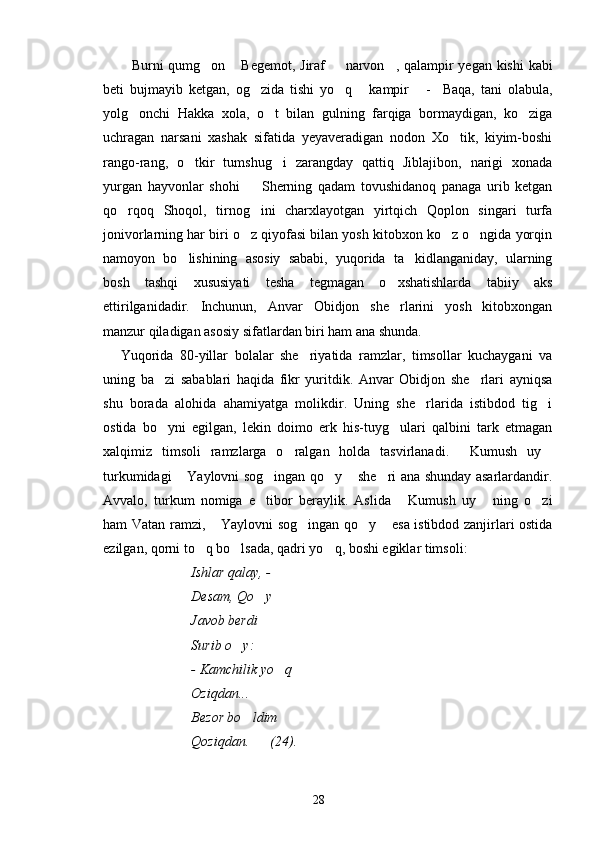 Burni qumg on  Begemot, Jiraf    narvon , qalampir yegan kishi kabi    
beti   bujmayib   ketgan,   og zida   tishi   yo q   kampir   -     Baqa,   tani   olabula,	
   
yolg onchi   Hakka   xola,   o t   bilan   gulning   farqiga   bormaydigan,   ko ziga	
  
uchragan   narsani   xashak   sifatida   yeyaveradigan   nodon   Xo tik,   kiyim-boshi	

rango-rang,   o tkir   tumshug i   zarangday   qattiq   Jiblajibon,   narigi   xonada	
 
yurgan   hayvonlar   shohi     Sherning   qadam   tovushidanoq   panaga   urib   ketgan	

qo rqoq   Shoqol,   tirnog ini   charxlayotgan   yirtqich   Qoplon   singari   turfa	
 
jonivorlarning har biri o z qiyofasi bilan yosh kitobxon ko z o ngida yorqin	
  
namoyon   bo lishining   asosiy   sababi,   yuqorida   ta kidlanganiday,   ularning	
 
bosh   tashqi   xususiyati   tesha   tegmagan   o xshatishlarda   tabiiy   aks	

ettirilganidadir.   Inchunun,   Anvar   Obidjon   she rlarini   yosh   kitobxongan

manzur qiladigan asosiy sifatlardan biri ham ana shunda.
Yuqorida   80-yillar   bolalar   she riyatida   ramzlar,   timsollar   kuchaygani   va	

uning   ba zi   sabablari   haqida   fikr   yuritdik.   Anvar   Obidjon   she rlari   ayniqsa	
 
shu   borada   alohida   ahamiyatga   molikdir.   Uning   she rlarida   istibdod   tig i	
 
ostida   bo yni   egilgan,   lekin   doimo   erk   his-tuyg ulari   qalbini   tark   etmagan	
 
xalqimiz   timsoli   ramzlarga   o ralgan   holda   tasvirlanadi.   Kumush   uy	
  
turkumidagi  Yaylovni sog ingan qo y  she ri ana shunday asarlardandir.	
    
Avvalo,   turkum   nomiga   e tibor   beraylik.   Aslida   Kumush   uy   ning   o zi	
   
ham Vatan ramzi,  Yaylovni sog ingan qo y  esa istibdod zanjirlari ostida	
   
ezilgan, qorni to q bo lsada, qadri yo q, boshi egiklar timsoli:	
  
Ishlar qalay, - 
Desam, Qo y	

Javob berdi
Surib o y:	

- Kamchilik yo q	

Oziqdan...
Bezor bo ldim	

Qoziqdan.      (24).
28 