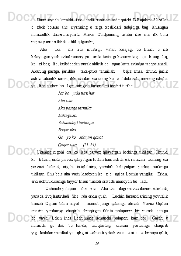 Shuni   aytish   kerakki,   iste dodli   shoir   va   tadqiqotchi   D.Rajabov   80-yillar
o zbek   bolalar   she riyatining   o ziga   xosliklari   tadqiqiga   bag ishlangan	
   
nomzodlik   dissertatsiyasida   Anvar   Obidjonning   ushbu   she rini   ilk   bora	

majoziy asar sifatida tahlil qilgandir,
Aka   uka   she rida   mustaqil   Vatan   kelajagi   bo lmish   o sib	
     
kelayotgan yosh avlod ramziy yo sinda kechagi kunimizdagi   qo li bog liq,	
  
ko zi bog liq, istibdoddan yurak oldirib qo ygan katta avlodga taqqoslanadi.	
  
Akaning   pastga,   jarlikka   taka-puka   termilishi     bejiz   emas,   chunki   jarlik	
 
aslida tubanlik ramzi, ikkinchidan esa uning ko z oldida xalqimizning istiqlol	

yo lida qurbon bo lgan minglab farzandlari taqdiri turibdi:	
 
Jar bo yida turishar 	

Aka-uka.
Aka pastga termilar
Taka-puka.
Yuksakdagi lochinga
Boqar uka,
Go yo ko kda jim qanot   	
  
Qoqar uka      (23-24).
Ukaning   nigohi   esa   ko kda   parvoz   qilayotgan   lochinga   tikilgan.   Chunki	

ko k ham, unda parvoz qilayotgan lochin ham aslida erk ramzlari, ukaning esa	

parvozi   baland,   nigohi   istiqlolning   yorishib   kelayotgan   porloq   nurlariga
tikilgan.   Shu   bois   uka   yosh   kitobxon   ko z   o ngida   Lochin   yanglig   Erkin,	
  
erki uchun kurashga tayyor Inson timsoli sifatida namoyon bo ladi.	

        Uchinchi polapon  she rida  Aka-uka dagi mavzu davom ettiriladi,	
    
yanada rivojlantiriladi. She rda erkin qush   Lochin farzandlarining yovuzlik	
 
timsoli   Oqilon   bilan   hayot     mamot   jangi   qalamga   olinadi.   Yovuz   Oqilon	

onasini   yordamga   chaqirib   chinqirgan   ikkita   polaponni   bir   zumda   qoniga
bo yaydi.   Lekin   inda   Lochinning   uchunchi   polaponi   ham   bor.     Garchi   u	

norasida   go dak   bo lsa-da,   uzoqlardagi   onasini   yordamga   chaqirib	
 
yig lashdan manfaat yo qligini tushunib yetadi va o zini o zi himoya qilib,	
   
29 