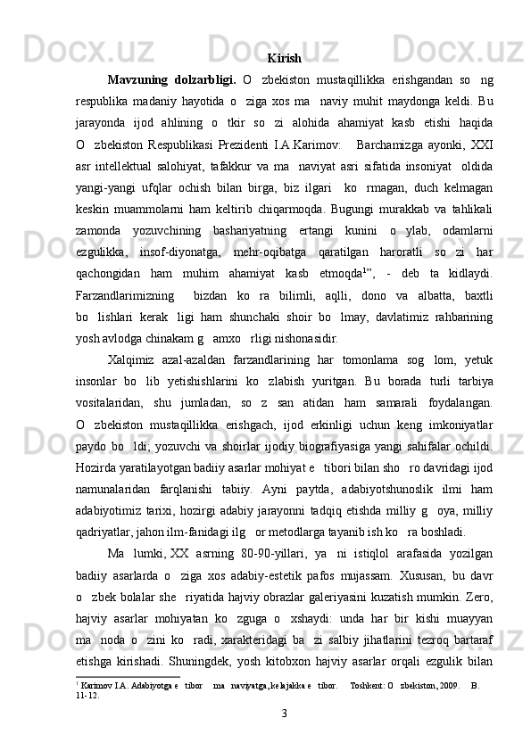 Kirish
Mavzuning   dolzarbligi.   O zbekiston   mustaqillikka   erishgandan   so ng 
respublika   madaniy   hayotida   o ziga   xos   ma naviy   muhi	
  t   maydonga   keldi.   Bu
jarayonda   ijod   ahlining   o tkir   so zi   alohida   ahamiyat   kasb   etishi   haqida	
 
O zbekiston   Respublikasi   Prezidenti   I.A.Karimov:   Barchamizga   ayonki,   XXI	
 
asr   intellektual   salohiyat,   tafakkur   va   ma naviyat   asri   sifatida   insoniyat     oldida	

yangi-yangi   ufqlar   ochish   bilan   birga,   biz   ilgari     ko rmagan,   duch   kelmagan	

keskin   muammolarni   ham   keltirib   chiqarmoqda.   Bugungi   murakkab   va   tahlikali
zamonda   yozuvchining   bashariyatning   ertangi   kunini   o ylab,   odamlarni	

ezgulikka,   insof-diyonatga,   mehr-oqibatga   qaratilgan   haroratli   so zi   har	

qachongidan   ham   muhim   ahamiyat   kasb   etmoqda 1
”,   -   deb   ta kidlaydi.

Farzandlarimizning   bizdan   ko ra   bilimli,   aqlli,   dono   va   albatta,   baxtli	
 
bo lishlari   kerak ligi   ham   shunchaki   shoir   bo lmay,   davlatimiz   rahbarining	
  
yosh avlodga chinakam g amxo rligi nishonasidir.	
 
Xalqimiz   azal-azaldan   farzandlarining   har   tomonlama   sog lom,   yetuk	

insonlar   bo lib   yetishishlarini   ko zlabish   yuritgan.  	
  Bu   borada   turli   tarbiya
vositalaridan,   shu   jumladan,   so z   san atidan   ham   samarali   foydalangan.	
 
O zbekiston   mustaqillikka   erishgach,   ijod   erkinligi   uchun   keng   imkoniyatlar	

paydo   bo ldi;   yozuvchi   va   shoirlar   ijodiy   biografiyasiga   yangi   sahifalar   ochildi.	

Hozirda yaratilayotgan badiiy asarlar mohiyat e tibori bilan sho ro davridagi ijod	
 
namunalaridan   farqlanishi   tabiiy.   Ayni   paytda,   adabiyotshunoslik   ilmi   ham
adabiyotimiz   tarixi,   hozirgi   adabiy   jarayonni   tadqiq   etishda   milliy   g oya,   milliy	

qadriyatlar, jahon ilm-fanidagi ilg or metodlarga tayanib ish ko ra boshladi.	
 
Ma lumki, 	
 XX   asrning   80-90-yillari,   ya ni   istiqlol   arafasida   yozilgan	
badiiy   asarlarda   o ziga   xos   adabiy-estetik   pafos   mujassam.   Xususan,   bu   davr	

o zbek bolalar she riyatida hajviy obrazlar galeriyasini  kuzatish mumkin. Zero,	
 
hajviy   asarlar   mohiyatan   ko zguga   o xshaydi:   unda   har   bir   kishi   muayyan	
 
ma noda   o zini   ko radi,   xarakteridagi   ba zi   salbiy   jihatlarini   tezroq   bartaraf	
   
etishga   kirishadi.   Shuningdek,   yosh   kitobxon   hajviy   asarlar   orqali   ezgulik   bilan
1
  Karimov I.A. Adabiyotga e tibor   ma naviyatga, kelajakka e tibor.   Toshkent: O zbekiston, 2009.   B. 	
      
11-12.
3 