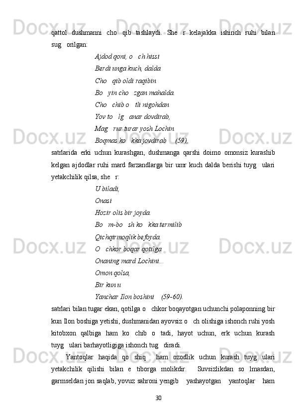 qattol   dushmanni   cho qib   tashlaydi.   She r   kelajakka   ishinch   ruhi   bilan 
sug orilgan:	

Ajdod qoni, o ch hissi	

Berdi unga kuch, dalda
Cho qib oldi raqibin 	

Bo yin cho zgan mahalda.
 
Cho chib o tli nigohdan
 
Yov to lg anar dovdirab,	
 
Mag rur turar yosh Lochin

Boqmas ko kka jovdirab     (59),	

satrlarida   erki   uchun   kurashgan,   dushmanga   qarshi   doimo   omonsiz   kurashib
kelgan  ajdodlar   ruhi   mard  farzandlarga  bir   umr   kuch  dalda berishi   tuyg ulari	

yetakchilik qilsa, she r:	

U biladi,
Onasi   

Hozir olis bir joyda.
Bo m-bo sh ko kka termilib	
  
Qichqirmoqlik befoyda.
O chkor boqar qotilga

Onaning mard Lochini...
Omon qolsa,
Bir kun u   	

Yanchar Ilon boshini    (59-60).
satrlari bilan tugar ekan, qotilga o chkor boqayotgan uchunchi polaponning bir	

kun Ilon boshiga yetishi, dushmanidan ayovsiz o ch olishiga ishonch ruhi yosh	

kitobxon   qalbiga   ham   ko chib   o tadi,   hayot   uchun,   erk   uchun   kurash	
 
tuyg ulari barhayotligiga ishonch tug diradi.	
 
Yantoqlar   haqida   qo shiq   ham   ozodlik   uchun   kurash   tuyg ulari
   
yetakchilik   qilishi   bilan   e tiborga   molikdir.   Suvsizlikdan   so lmasdan,	
  
garmseldan jon saqlab, yovuz sahroni yengib  yashayotgan  yantoqlar  ham	
  
30 