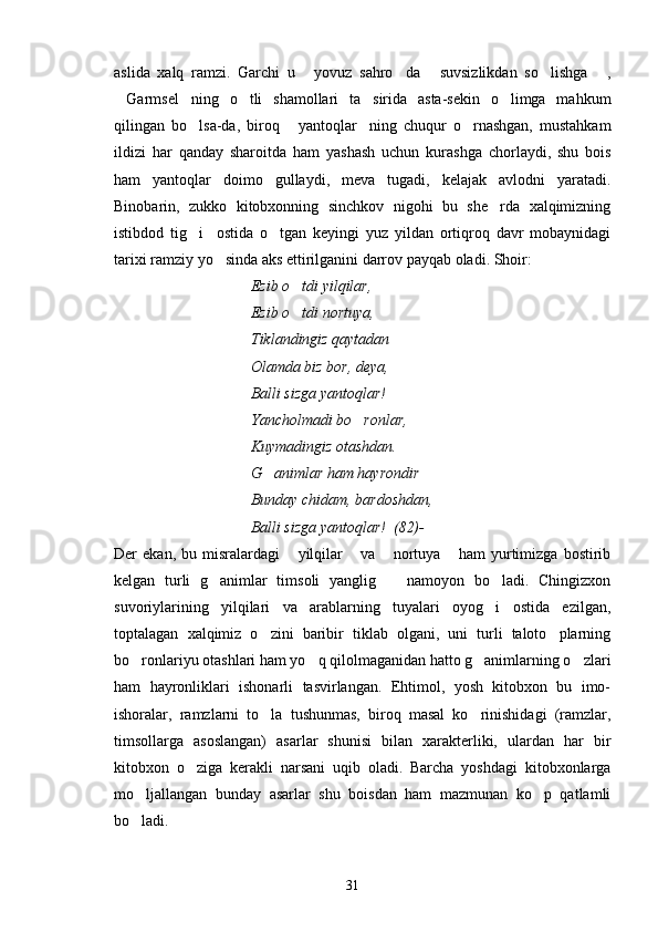 aslida   xalq   ramzi.   Garchi   u   yovuz   sahro da   suvsizlikdan   so lishga   ,    
Garmsel ning   o tli   shamollari   ta sirida   asta-sekin   o limga   mahkum	
    
qilingan   bo lsa-da,   biroq   yantoqlar ning   chuqur   o rnashgan,   mustahkam	
   
ildizi   har   qanday   sharoitda   ham   yashash   uchun   kurashga   chorlaydi,   shu   bois
ham   yantoqlar   doimo   gullaydi,   meva   tugadi,   kelajak   avlodni   yaratadi.
Binobarin,   zukko   kitobxonning   sinchkov   nigohi   bu   she rda   xalqimizning	

istibdod   tig i     ostida   o tgan   keyingi   yuz   yildan   ortiqroq   davr   mobaynidagi	
 
tarixi ramziy yo sinda aks ettirilganini darrov payqab oladi. Shoir:	

Ezib o tdi yilqilar, 	

Ezib o tdi nortuya,

Tiklandingiz qaytadan
Olamda biz bor, deya,
Balli sizga yantoqlar!
Yancholmadi bo ronlar,	

Kuymadingiz otashdan.
G animlar ham hayrondir	

Bunday chidam, bardoshdan,
Balli sizga yantoqlar!  (82)- 
Der   ekan,   bu   misralardagi   yilqilar   va   nortuya   ham   yurtimizga   bostirib	
   
kelgan   turli   g animlar   timsoli   yanglig     namoyon   bo ladi.   Chingizxon	
  
suvoriylarining   yilqilari   va   arablarning   tuyalari   oyog i   ostida   ezilgan,	

toptalagan   xalqimiz   o zini   baribir   tiklab   olgani,   uni   turli   taloto plarning	
 
bo ronlariyu otashlari ham yo q qilolmaganidan hatto g animlarning o zlari	
   
ham   hayronliklari   ishonarli   tasvirlangan.   Ehtimol,   yosh   kitobxon   bu   imo-
ishoralar,   ramzlarni   to la   tushunmas,   biroq   masal   ko rinishidagi   (ramzlar,	
 
timsollarga   asoslangan)   asarlar   shunisi   bilan   xarakterliki,   ulardan   har   bir
kitobxon   o ziga   kerakli   narsani   uqib   oladi.   Barcha   yoshdagi   kitobxonlarga	

mo ljallangan   bunday   asarlar   shu   boisdan   ham   mazmunan   ko p   qatlamli	
 
bo ladi.

31 