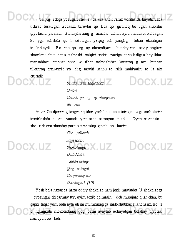 Yelpig ichga  yozilgan  she r da   esa   shoir   ramz  vositasida  hayotimizda   
uchrab   turadigan   irodasiz,   birovlar   qo lida   qo girchoq   bo lgan   shaxslar	
  
qiyofasini   yaratadi.   Bundaylarning   g animlar   uchun   ayni   muddao,   xohlagan	

ko yga   solishda   qo l   keladigan   yelpig ich   yanglig   tuban   ekanligini	
   
ta kidlaydi.   Bo ron   qo zg ay   olmaydigan   bunday   ma naviy   nogiron
      
shaxslar   uchun   qorin   tashvishi,   xalqini   sotish   evaziga   erishiladigan   boyliklar,
mansablaru   omonat   obro -e tibor   tashvishidan   kattaroq   g am,   bundan	
  
ulkanroq   orzu-umid   yo qligi   tasviri   ushbu   to rtlik   mohiyatini   to la   aks	
  
ettiradi:
Sendaylarni saqlashar
Omon,
Chunki qo zg ay olmaysan	
 
Bo ron.	

Anvar Obidjonning tengsiz iqtidori yosh bola tabiatining o ziga xosliklarini	

tasvirlashda   o zini   yanada   yorqinroq   namoyon   qiladi.   Oyim   sezmasin	
  
she rida ana shunday yorqin tasvirning guvohi bo lamiz:	
 
Cho pillatib	

Jajji labin,
Shokoladga 
Dedi Nabi:
- Sekin ochay 
Qog ozingni,

Chiqarmay tur
Ovozingni!  (30)
Yosh bola nazarida hatto oddiy shokolad ham jonli mavjudot. U shokoladga
ovozingni chiqarmay tur, oyim sezib qolmasin  deb murojaat qilar ekan, bu	
 
gapni faqat yosh bola ayta olishi mumkinligiga shak-shubhasiz ishonasiz, ko z	

o ngingizda   shokoladning   qog ozini   avaylab   ochayotgan   bolakay   qiyofasi	
 
namoyon bo ladi.	

32 