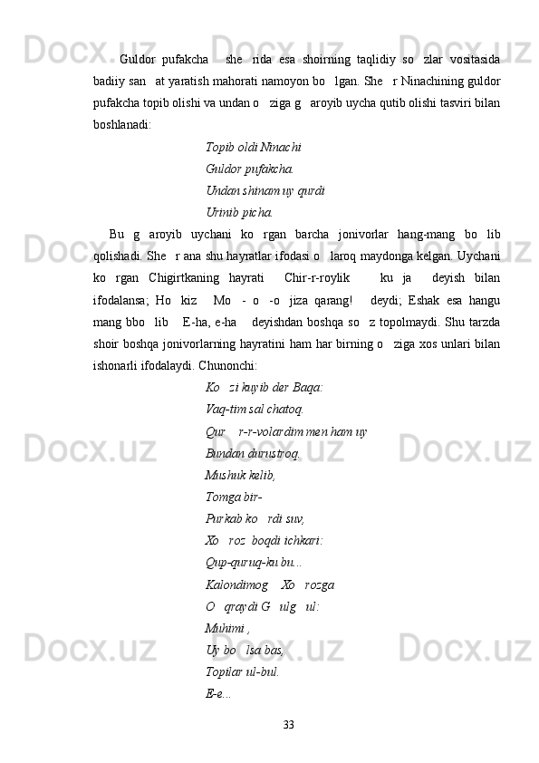 Guldor   pufakcha   she rida   esa   shoirning   taqlidiy   so zlar   vositasida   
badiiy san at yaratish mahorati namoyon bo lgan. She r Ninachining guldor	
  
pufakcha topib olishi va undan o ziga g aroyib uycha qutib olishi tasviri bilan	
 
boshlanadi:
Topib oldi Ninachi
Guldor pufakcha.
Undan shinam uy qurdi
Urinib picha.
Bu   g aroyib   uychani   ko rgan   barcha   jonivorlar   hang-mang   bo lib	
  
qolishadi. She r ana shu hayratlar ifodasi o laroq maydonga kelgan. Uychani	
 
ko rgan   Chigirtkaning   hayrati   Chir-r-roylik     ku   ja   deyish   bilan	
   
ifodalansa;   Ho kiz   Mo -   o -o jiza   qarang!   deydi;   Eshak   esa   hangu	
     
mang  bbo lib   E-ha,  e-ha   deyishdan   boshqa   so z   topolmaydi.   Shu  tarzda	
   
shoir boshqa jonivorlarning hayratini  ham  har birning o ziga xos unlari bilan	

ishonarli ifodalaydi. Chunonchi:
Ko zi kuyib der Baqa:	

Vaq-tim sal chatoq.
Qur  r-r-volardim men ham uy

Bundan durustroq.
Mushuk kelib,
Tomga bir- 
Purkab ko rdi suv,	

Xo roz  boqdi ichkari:	

Qup-quruq-ku bu...
Kalondimog  Xo rozga 	
 
O qraydi G ulg ul:	
  
Muhimi ,
Uy bo lsa bas,	

Topilar ul-bul.
E-e...
33 