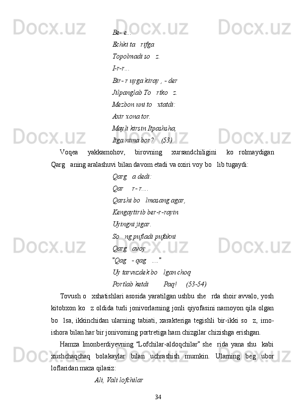 Be- e...
Echki ta rifga 
Topolmadi so z.	

I-r-r...
Bir- r uyga kiray , - der 
Jilpanglab To rtko z.
 
Mezbon uni to xtatdi:

Axir xona tor.
Mayli kirsin Itpashsha,
Itga nima bor?    (53)
Voqea   yakkamohov,   birovning   xursandchiligini   ko rolmaydigan	

Qarg aning aralashuvi bilan davom etadi va oxiri voy bo lib tugaydi:	
 
Qarg a dedi:	

Qar   r- r....

Qarshi bo lmasang agar,	

Kengaytirib ber-r-rayin 
Uyingni jigar.
So ng pufladi pufakni   	
 
Qarg avoy	

Qag - qag ....	
 	 
Uy tarvuzdek bo lgan choq	

Portlab ketdi    Paq!   (53-54)	
  
Tovush o xshatishlari asosida yaratilgan ushbu she rda shoir avvalo, yosh	
 
kitobxon ko z oldida turli  jonivorlarning jonli  qiyofasini  namoyon qila olgan

bo lsa,   ikkinchidan   ularning   tabiati,   xarakteriga   tegishli   bir-ikki   so z,   imo-	
 
ishora bilan har bir jonivorning portretiga ham chizgilar chizishga erishgan.
Hamza   Imonberdiyevning   Lofchilar-aldoqchilar   she rida   yana   shu     kabi	
 	
xushchaqchaq   bolakaylar   bilan   uchrashish   mumkin.   Ularning   beg ubor	

loflaridan maza qilasiz:
Ali, Vali lofchilar   	

34 