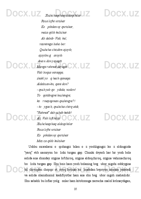 Xushchaqchaq aldoqchilar
Rosa lofni urishar
Ko pikdan uy qurishar,
maza qilib kulishar.
Ali debdi- Vali, kel,
   rasmimga baho ber.
   Qushcha chizdim ajoyib,
  ajoyibu g aroyib.	

 Ana u don yeyapti
Menga rahmat deyapti.
Vali boqsa varaqqa,
shakl yo q hech qanaqa.	

Aldabsan-ku, qani don?
- qush yeb qo ydida, nodon!	

Yo qotdingmi hushingni,	

ko rmayapman qushingni?!

- to ygach, qushcha chirq etdi,

Rahmat  deb uchdi-ketdi!	
 
Ali, Vali lofchilar   	

Xushchaqchaq aldoqchilar
Rosa lofni urishar    
Ko pikdan uy qurishar	

Maz-za qilib kulishar
Ushbu   misralarni   o qishingiz   bilan   o z   yoshligingiz   ko z   oldingizda	
  
yarq   etib   namoyon   bo lishi   turgan   gap.   Chunki   deyarli   har   bir   yosh   bola	
 	
aslida ana shunday ozgina lofchiroq, ozgina aldoqchiroq, ozgina vahimachiroq
bo lishi turgan gap. Shu bois ham yosh bolaning beg ubor nigohi oddiygina	
 
tol  chiviqdan  chopqir   ot, oyoq  botmas  ko lmakdan  bepoyon ummon  yaratadi	

va   aslida   olamshumul   kashfiyotlar   ham   ana   shu   beg ubor   nigoh   mahsulidir.	

Shu sababli bu loflar-yolg onlar ham kitobxonga zarracha malol kelmaydigan,	

35 