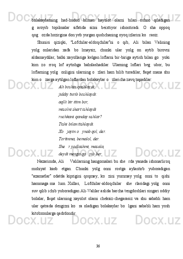 bolakaylarning   had-hudud   bilmas   hayolot   olami   bilan   oshno   qiladigan
g aroyib   topilmalar   sifatida   sizni   beixtiyor   ishontiradi.   O sha   oppoq 
qog ozda hozirgina don yeb yurgan qushchaning oyoq izlarini ko rasiz.	
 
Shunisi   qiziqki,   Lofchilar-aldoqchilar ni   o qib,   Ali   bilan   Valining	
 	
yolg onlaridan   xafa   bo lmaysiz,   chunki   ular   yolg on   aytib   birovni	
  
aldamaydilar, balki  xayollariga  kelgan loflarni  bir-biriga  aytish bilan go yoki	

kim   zo rroq   lof   aytishga   bahslashadilar.   Ularning   loflari   beg ubor,   bu	
 
loflarning   yolg onligini   ularning   o zlari   ham   bilib   turadilar,   faqat   mana   shu	
 
kim o zarga aytilgan loflardan bolakaylar o zlaricha zavq topadilar:	
 
Ali boshin qashlaydi,
jiddiy turib boshlaydi:
aqlli bir itim bor,
misolni shart ishlaydi
ruchkani qanday ushlar?
Tishi bilan tishlaydi.
Xo jayin o ynab qol, der.	
 
Tortinma, bemalol, der.
She r yodlashmi, masala,

deydi menga qo yib ber.	
  
Nazarimda, Ali   Valilarning hangomalari bu she rda yanada ishonarliroq	
 
mohiyat   kasb   etgan.   Chunki   yolg onni   rostga   aylantirb   yuboradigan	

azamatlar   odatda   kiprigini   qoqmay,   ko zini   yummay   yolg onni   to qishi	
 	  
hammaga ma lum. Xullas,  Lofchilar-aldoqchilar  she rlaridagi yolg onni	
    
suv qilib ichib yuboradigan Ali-Valilar aslida barcha tengdoshlari singari oddiy
bolalar,   faqat   ularning   xayolot   olami   cheksiz-chegarasiz   va   shu   sababli   ham
ular   qatrada   dengizni   ko ra   oladigan   bolakaylar   bo lgani   sababli   ham   yosh	
 
kitobxonlarga qadrdondir.  
36 