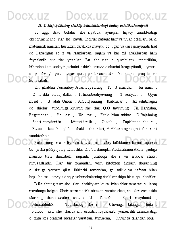 II. 1. Hajviylikning shakliy izlanishlardagi badiiy-estetik ahamiyati
So nggi   davr   bolalar   she riyatida,   ayniqsa,   hajviy   xarakterdagi 
eksperiment she rlar  ko paydi. Shoirlar nafaqat harf va tinish belgilari, balki	
 
matematik amallar, husnixat, darslikda mavjud bo lgan va dars jarayonida faol	

qo llanadigan   so z   va   rasmlardan,   raqam   va   har   xil   shakllardan   ham	
 
foydalanib   she rlar   yozdilar.   Bu   she rlar   o quvchilarni   topqirlikka,	
  
bilimdonlikka undaydi, zehnini oshirib, tasavvur olamini kengaytiradi,  yaxshi	

o qi,   chiroyli   yoz   degan   quruq-pand   nasihatdan     ko ra   ko proq   ta sir	
    
ko rsatadi.

Shu   jihatdan   Tursunboy   Adashboyevning   To rt   amaldan     bir   amal ,	
   
O n   ikki   varaq   daftar ,   H.Imonberdiyevning     2   sentyabr ,   Qiyin	
     
misol ,   G alati   Omon ,   A.Obidjonning   Kulchalar ,   Siz   eshitmagan	
      
qo shiqlar   turkumiga   kiruvchi   she rlari,   Q.O tayevning   Fil,   Karkidon,	
    
Begemotlar ,   Ho kiz ,   Xo roz ,   Echki   bilan   suhbat ,   D.Rajabning	
        
Sport   maydonida ,   Minnatdorlik ,   Guvoh ,   Topishmoq   she r ,	
        
Futbol   kabi   ko plab   shakl   she rlari,   A.Akbarning   raqmli   she rlari
      
xarakterlidir.
Bolalarning     ma rifiy-estetik   didlarini,   adabiy   tafakkurini   kamol   toptirish	

bo yicha jiddiy ijodiy izlanishlar olib borilmoqda. Abdurahmon Akbar  ijodiga	

mansub   turli   shakldosh,   raqamli,   jumboqli   she r   va   ertaklar   shular	

jumlasidandir.   Ular,   bir   tomondan,   yosh   kitobxon   fikrlash   doirasining
o sishiga   yordam   qilsa,   ikkinchi   tomondan,   go zallik   va   nafosat   bilan	
 
bog liq ma naviy-axloqiy tushunchalarning shakllanishiga hissa qo shadilar.	
  
D.Rajabning rasm-she rlari  shakliy-struktural izlanishlar samarasi o laroq	
 
maydonga kelgan. Shoir narsa-poetik obrazini yaratar ekan, so zlar vositasida	

ularning   shakli-suratini   chizadi.   U   Tanbeh ,   Sport   maydonida ,	
   
Minnatdorlik ,   Topishmoq   she r ,   Chivinga   talangan   bola ,	
      
Futbol   kabi   she rlarida   shu   usuldan   foydalanib,   yumoristik   xarakterdagi
  
o ziga   xos   original   obrazlar   yaratgan.   Jumladan,   Chivinga   talangan   bola
  
37 