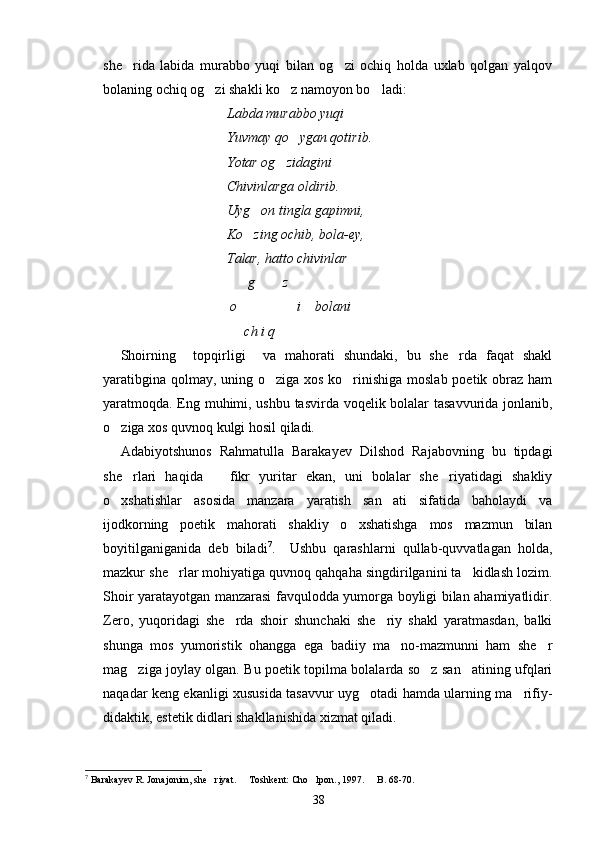 she rida   labida   murabbo   yuqi   bilan   og zi   ochiq   holda   uxlab   qolgan   yalqov 
bolaning ochiq og zi shakli ko z namoyon bo ladi:	
  
Labda murabbo yuqi   	

Yuvmay qo ygan qotirib.	

Yotar og zidagini 	

Chivinlarga oldirib.
Uyg on tingla gapimni,	

Ko zing ochib, bola-ey,

Talar, hatto chivinlar 
      g      z	

 o                 i    bolani
     ch i q    
Shoirning     topqirligi     va   mahorati   shundaki,   bu   she rda   faqat   shakl	

yaratibgina qolmay, uning o ziga xos ko rinishiga moslab poetik obraz ham	
 
yaratmoqda. Eng muhimi, ushbu tasvirda voqelik bolalar tasavvurida jonlanib,
o ziga xos quvnoq kulgi hosil qiladi.	

Adabiyotshunos   Rahmatulla   Barakayev   Dilshod   Rajabovning   bu   tipdagi
she rlari   haqida       fikr   yuritar   ekan,   uni   bolalar   she riyatidagi   shakliy	
 
o xshatishlar   asosida   manzara   yaratish   san ati   sifatida   baholaydi   va	
 
ijodkorning   poetik   mahorati   shakliy   o xshatishga   mos   mazmun   bilan	

boyitilganiganida   deb   biladi 7
.     Ushbu   qarashlarni   qullab-quvvatlagan   holda,
mazkur she rlar mohiyatiga quvnoq qahqaha singdirilganini ta kidlash lozim.	
 
Shoir yaratayotgan manzarasi favqulodda yumorga boyligi bilan ahamiyatlidir.
Zero,   yuqoridagi   she rda   shoir   shunchaki   she riy   shakl   yaratmasdan,   balki	
 
shunga   mos   yumoristik   ohangga   ega   badiiy   ma no-mazmunni   ham   she r	
 
mag ziga joylay olgan. Bu poetik topilma bolalarda so z san atining ufqlari	
  
naqadar keng ekanligi xususida tasavvur uyg otadi hamda ularning ma rifiy-	
 
didaktik, estetik didlari shakllanishida xizmat qiladi.
7
 Barakayev R. Jonajonim, she riyat.   Toshkent: Cho lpon., 1997.   B. 68-70.	
   
38 