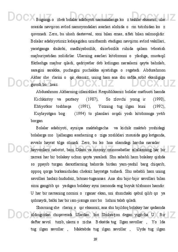 Bugungi o zbek bolalar adabiyoti namunalariga ko z tashlar ekanmiz, ular 
orasida   navqiron   avlod   namoyondalari   asarlari   alohida   o rin   tutishidan   ko z	
 
quvonadi.   Zero,   bu   ulush   dastavval,   soni   bilan   emas,   sifati   bilan   salmoqlidir.
Bolalar adabiyotimiz kelajagidan umidbaxsh etadigan navqiron avlod vakillari,
yaratganga   shukrki,   madhiyabozlik,   shiorbozlik   ruhida   qalam   tebratish
majburiyatidan   xolidirlar.   Ularning   asarlari   kitobxonni   o ylashga,   mustaqil	

fikrlashga   majbur   qiladi,   qadriyatlar   deb   kelingan   narsalarni   qayta   baholab,
saragini   sarakka,   puchagini   puchakka   ajratishga   o regatadi.   Abdurahmon	

Akbar   she rlarini   o qir   ekansiz,   uning   ham   ana   shu   safda   sobit   ekanligiga	
 
guvoh bo lasiz.

Abdurahmon Akbarning izlanishlari Respublikamiz bolalar matbuoti hamda
Kichkintoy   va   paxtaoy   (1987),   So zlovchi   yomg ir   (1990),	
     
Ehtiyotkor   toshbaqa   (1991),   Yozning   tug ilgan   kuni   (1992),
    
Kuylayotgan   bog   (1994)   to plamlari   orqali   yosh   kitobxonga   yetib
  
borgan. 
Bolalar   adabiyoti,   ayniqsa   maktabgacha     va   kichik   maktab   yoshidagi
bolalarga mo ljallangan asarlarning o ziga xosliklari xususida  gap ketganda,	
 
avvalo   hayrat   tilga   olinadi.   Zero,   bu   ko hna   olamdagi   barcha   narsalar  	
 
hayvonlaru   nabotot,   bani   Odam   va   insoniy   munosabatlar   silsilasining   har   bir
zarrasi   har   bir  bolakay  uchun   qayta  yaraladi.  Shu  sababli  ham  bolakay   qishda
so ppayib   turgan   daraxtlarning   bahorda   birdan   yam-yashil   barg   chiqarib,	

oppoq   qorga   burkanishidan   cheksiz   hayratga   tushadi.   Shu   sababli   ham   uning
savollari   hadsiz-hududsiz,   bitmas-tuganmas.   Ana   shu   bijir-bijir   savollari   bilan
sizni gangitib qo yadigan bolakay ayni zamonda eng buyuk tilshunos hamdir.	

U   har   bir   narsaning   nomini   o rganar   ekan,   uni   shunchaki   qabul   qilib   qo ya	
 
qolmaydi, balki har bir ism-jismga mos bo lishini talab qiladi. 	

Shoirning she rlarini o qir ekanmiz, ana shu bijildoq bolakay har qadamda	
 
oldingizdan   chiqaveradi.   Ulardan     biri   Shuhratjon   degan   yigitcha.   U   Bir	

daftar savol  tuzib, ularni o zicha  Bekatda tug Ilgan savollar ,  Yo lda	
      
tug ilgan   savollar ,   Maktabda   tug ilgan   savollar ,   Uyda   tug ilgan	
      
39 